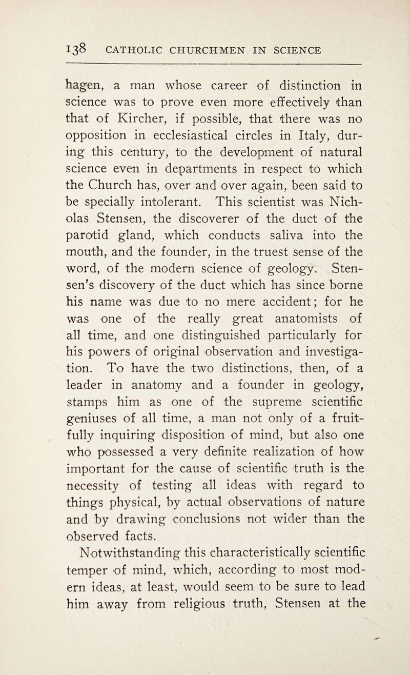 hagen, a man whose career of distinction in science was to prove even more effectively than that of Kircher, if possible, that there was no opposition in ecclesiastical circles in Italy, dur¬ ing this century, to the development of natural science even in departments in respect to which the Church has, over and over again, been said to be specially intolerant. This scientist was Nich¬ olas Stensen, the discoverer of the duct of the parotid gland, which conducts saliva into the mouth, and the founder, in the truest sense of the word, of the modern science of geology. Sten- sen's discovery of the duct which has since borne his name was due to no mere accident; for he was one of the really great anatomists of all time, and one distinguished particularly for his powers of original observation and investiga¬ tion. To have the two distinctions, then, of a leader in anatomy and a founder in geology, stamps him as one of the supreme scientific geniuses of all time, a man not only of a fruit¬ fully inquiring disposition of mind, but also one who possessed a very definite realization of how important for the cause of scientific truth is the necessity of testing all ideas with regard to things physical, by actual observations of nature and by drawing conclusions not wider than the observed facts. Notwithstanding this characteristically scientific temper of mind, which, according to most mod¬ ern ideas, at least, would seem to be sure to lead him away from religious truth, Stensen at the