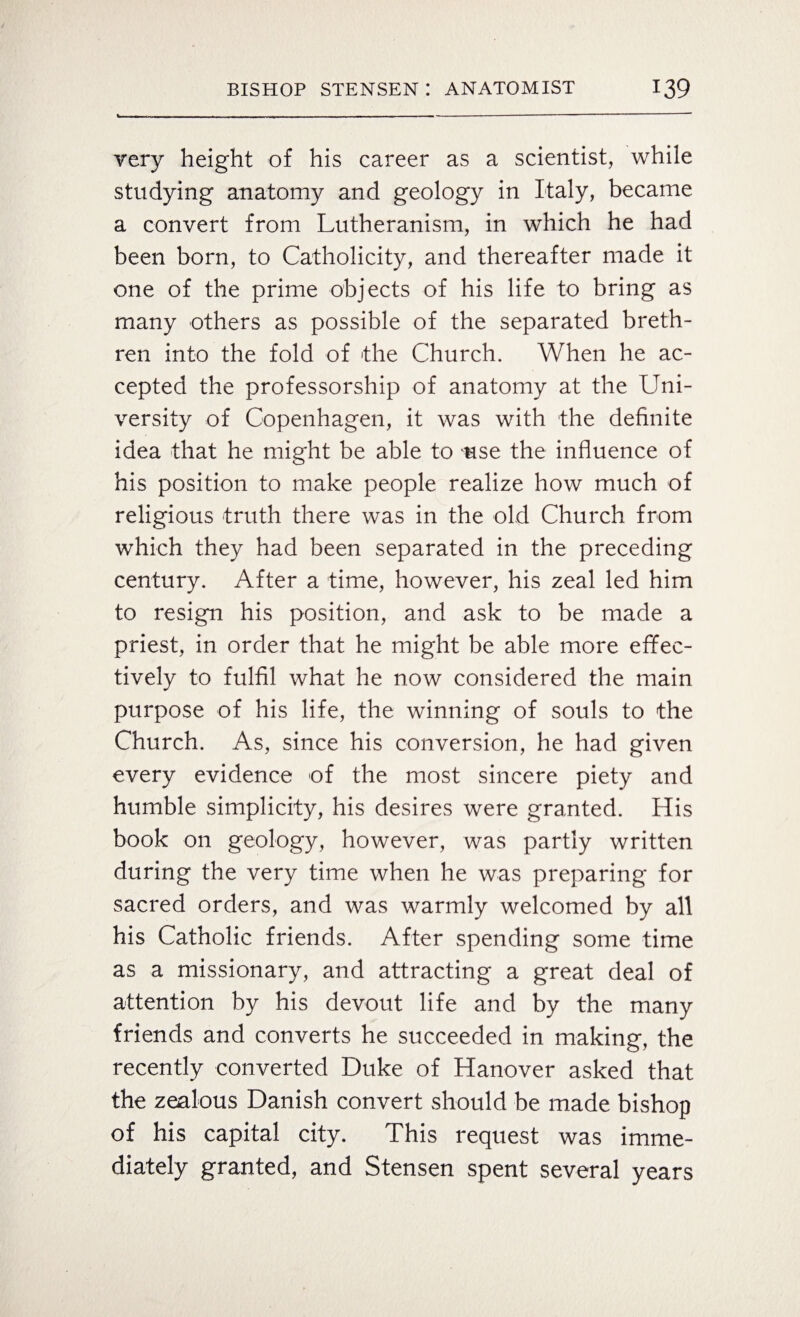 very height of his career as a scientist, while studying anatomy and geology in Italy, became a convert from Lutheranism, in which he had been born, to Catholicity, and thereafter made it one of the prime objects of his life to bring as many others as possible of the separated breth¬ ren into the fold of 'the Church. When he ac¬ cepted the professorship of anatomy at the Uni¬ versity of Copenhagen, it was with the definite idea that he might be able to use the influence of his position to make people realize how much of religious truth there was in the old Church from which they had been separated in the preceding century. After a time, however, his zeal led him to resign his position, and ask to be made a priest, in order that he might be able more effec¬ tively to fulfil what he now considered the main purpose of his life, the winning of souls to the Church. As, since his conversion, he had given every evidence of the most sincere piety and humble simplicity, his desires were granted. His book on geology, however, was partly written during the very time when he was preparing for sacred orders, and was warmly welcomed by all his Catholic friends. After spending some time as a missionary, and attracting a great deal of attention by his devout life and by the many friends and converts he succeeded in making, the recently converted Duke of Hanover asked that the zealous Danish convert should be made bishop of his capital city. This request was imme¬ diately granted, and Stensen spent several years