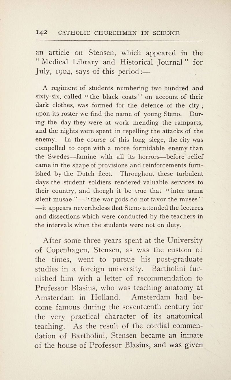 an article on Stensen, which appeared in the “ Medical Library and Historical Journal ” for July, 1904, says of this period:— A regiment of students numbering two hundred and sixty-six, called 44 the black coats ’ ’ on account of their dark clothes, was formed for the defence of the city ; upon its roster we find the name of young Steno. Dur¬ ing the day they were at work mending the ramparts, and the nights were spent in repelling the attacks of the enemy. In the course of this long siege, the city was compelled to cope with a more formidable enemy than the Swedes—famine with all its horrors—before relief came in the shape of provisions and reinforcements furn¬ ished by the Dutch fleet. Throughout these turbulent days the student soldiers rendered valuable services to their country, and though it be true that 44 inter arma silent musae ”—“ the war gods do not favor the muses ” —it appears nevertheless that Steno attended the lectures and dissections which were conducted by the teachers in the intervals when the students were not on duty. After some three years spent at the University of Copenhagen, Stensen, as was the custom of the times, went to pursue his post-graduate studies in a foreign university. Bartholini fur¬ nished him with a letter of recommendation to Professor Blasius, who was teaching anatomy at Amsterdam in Holland. Amsterdam had be¬ come famous during the seventeenth century for the very practical character of its anatomical teaching. As the result of the cordial commen¬ dation of Bartholini, Stensen became an inmate of the house of Professor Blasius, and was given