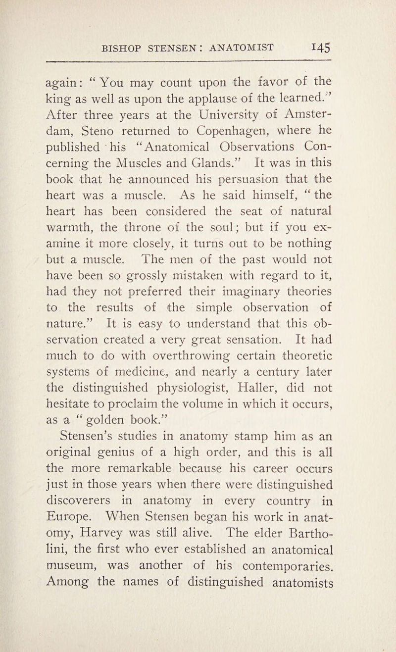 again: “ You may count upon the favor of the king as well as upon the applause of the learned.” After three years at the University of Amster¬ dam, Steno returned to Copenhagen, where he published ' his “Anatomical Observations Con¬ cerning the Muscles and Glands.’' It was in this book that he announced his persuasion that the heart was a muscle. As he said himself, “ the heart has been considered the seat of natural warmth, the throne of the soul; but if you ex¬ amine it more closely, it turns out to be nothing but a muscle. The men of the past would not have been so grossly mistaken with regard to it, had they not preferred their imaginary theories to the results of the simple observation of nature.” It is easy to understand that this ob¬ servation created a very great sensation. It had much to do with overthrowing certain theoretic systems of medicine, and nearly a century later the distinguished physiologist, Haller, did not hesitate to proclaim the volume in which it occurs, as a “ golden book.” Stensen’s studies in anatomy stamp him as an original genius of a high order, and this is all the more remarkable because his career occurs just in those years when there were distinguished discoverers in anatomy in every country in Europe. When Stensen began his work in anat¬ omy, Harvey was still alive. The elder Bartho- lini, the first who ever established an anatomical museum, was another of his contemporaries. Among the names of distinguished anatomists