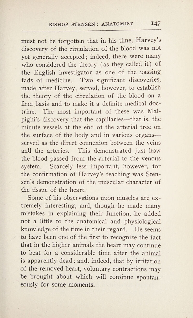 must not be forgotten that in his time, Harvey’s discovery of the circulation of the blood was not yet generally accepted; indeed, there were many who considered the theory (as they called it) of the English investigator as one of the passing fads of medicine. Two significant discoveries, made after Harvey, served, however, to establish the theory of the circulation of the blood on a firm basis and to make it a definite medical doc¬ trine. The most important of these was Mal¬ pighi’s discovery that the capillaries—that is, the minute vessels at the end of the arterial tree on the surface of the body and in various organs— served as the direct connexion between the veins and the arteries. This demonstrated just how the blood passed from the arterial to the venous system. Scarcely less important, however, for the confirmation of Harvey’s teaching was Sten- sen’s demonstration of the muscular character of the tissue of the heart. Some of his observations upon muscles are ex¬ tremely interesting, and, though he made many mistakes in explaining their function, he added not a little to the anatomical and physiological knowledge of the time in their regard. He seems to have been one of the first to recognize the fact that in the higher animals the heart may continue to beat for a considerable time after the animal is apparently dead; and, indeed, that by irritation of the removed heart, voluntary contractions may be brought about which will continue spontan¬ eously for some moments.