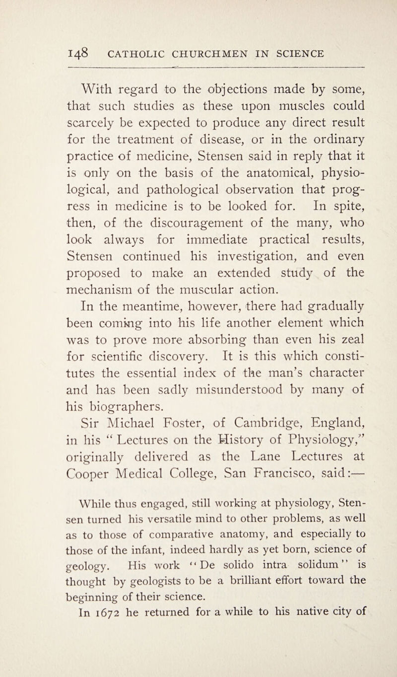 With regard to the objections made by some, that such studies as these upon muscles could scarcely be expected to produce any direct result for the treatment of disease, or in the ordinary practice of medicine, Stensen said in reply that it is only on the basis of the anatomical, physio¬ logical, and pathological observation that prog¬ ress in medicine is to be looked for. In spite, then, of the discouragement of the many, who look always for immediate practical results, Stensen continued his investigation, and even proposed to make an extended study of the mechanism of the muscular action. In the meantime, however, there had gradually been coming into his life another element which was to prove more absorbing than even his zeal for scientific discovery. It is this which consti¬ tutes the essential index of the man’s character and has been sadly misunderstood by many of his biographers. Sir Michael Foster, of Cambridge, England, in his “ Lectures on the History of Physiology/’ originally delivered as the Lane Lectures at Cooper Medical College, San Francisco, said:— While thus engaged, still working at physiology, Sten¬ sen turned his versatile mind to other problems, as well as to those of comparative anatomy, and especially to those of the infant, indeed hardly as yet born, science of geology. His work “ De solido intra solidum ” is thought by geologists to be a brilliant effort toward the beginning of their science. In 1672 he returned for a while to his native city of