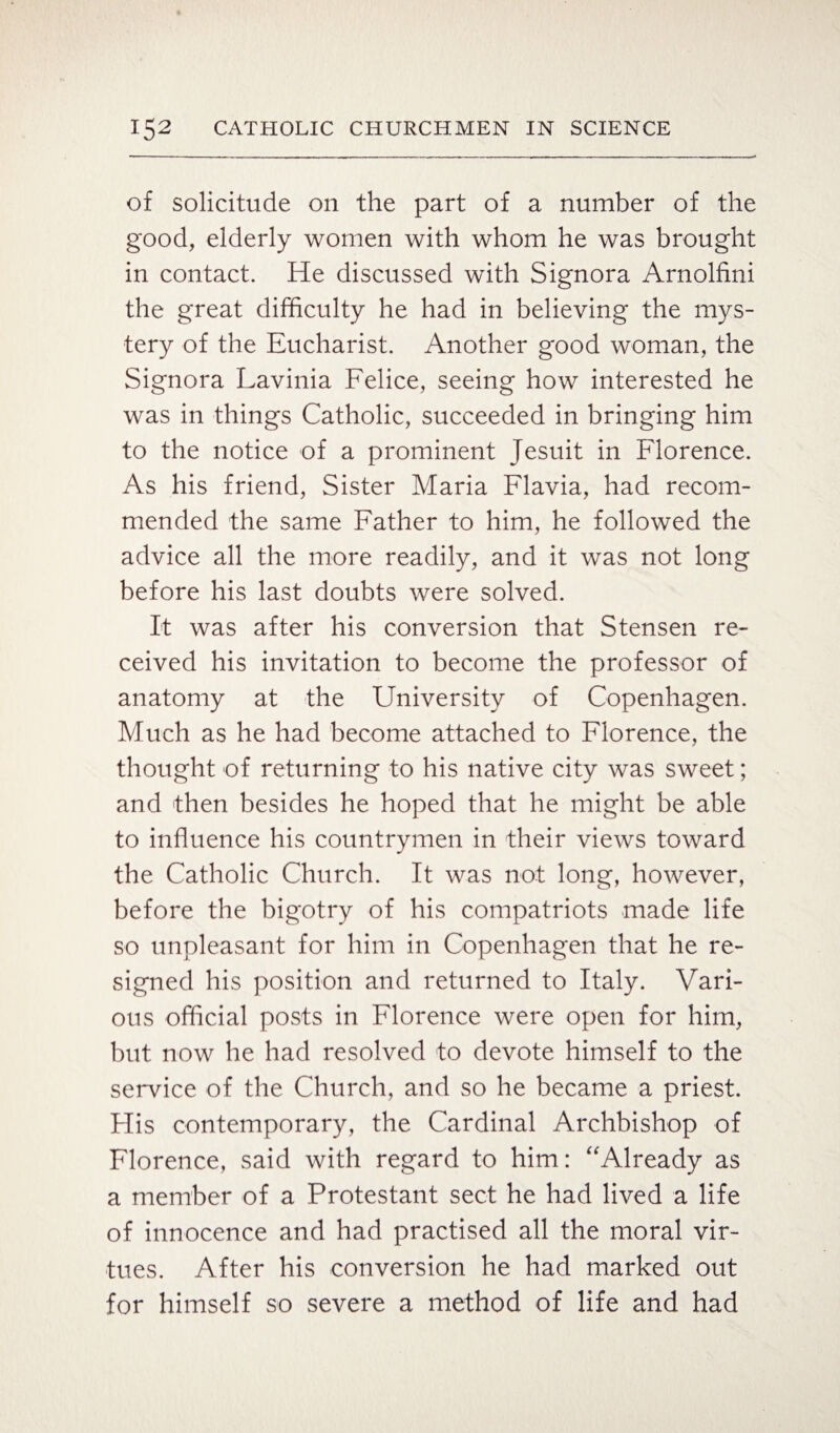 of solicitude on the part of a number of the good, elderly women with whom he was brought in contact. He discussed with Signora Arnolfini the great difficulty he had in believing the mys¬ tery of the Eucharist. Another good woman, the Signora Lavinia Felice, seeing how interested he was in things Catholic, succeeded in bringing him to the notice of a prominent Jesuit in Florence. As his friend, Sister Maria Flavia, had recom¬ mended the same Father to him, he followed the advice all the more readily, and it was not long before his last doubts were solved. It was after his conversion that Stensen re¬ ceived his invitation to become the professor of anatomy at the University of Copenhagen. Much as he had become attached to Florence, the thought of returning to his native city was sweet; and then besides he hoped that he might be able to influence his countrymen in their views toward the Catholic Church. It was not long, however, before the bigotry of his compatriots made life so unpleasant for him in Copenhagen that he re¬ signed his position and returned to Italy. Vari¬ ous official posts in Florence were open for him, but now he had resolved to devote himself to the service of the Church, and so he became a priest. His contemporary, the Cardinal Archbishop of Florence, said with regard to him: “Already as a member of a Protestant sect he had lived a life of innocence and had practised all the moral vir¬ tues. After his conversion he had marked out for himself so severe a method of life and had