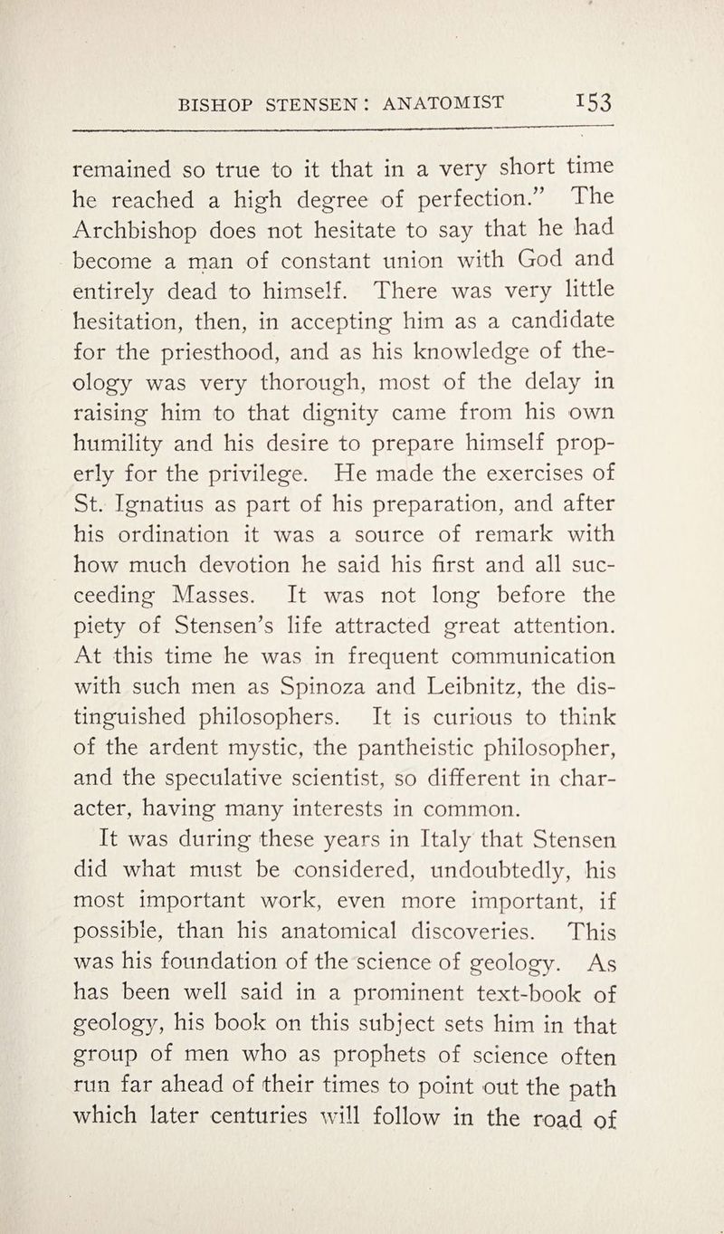 remained so true to it that in a very short time he reached a high degree of perfection/’ The Archbishop does not hesitate to say that he had become a man of constant union with God and entirely dead to himself. There was very little hesitation, then, in accepting him as a candidate for the priesthood, and as his knowledge of the¬ ology was very thorough, most of the delay in raising him to that dignity came from his own humility and his desire to prepare himself prop¬ erly for the privilege. He made the exercises of St. Ignatius as part of his preparation, and after his ordination it was a source of remark with how much devotion he said his first and all suc¬ ceeding Masses. It was not long before the piety of Stensen’s life attracted great attention. At this time he was in frequent communication with such men as Spinoza and Leibnitz, the dis¬ tinguished philosophers. It is curious to think of the ardent mystic, the pantheistic philosopher, and the speculative scientist, so different in char¬ acter, having many interests in common. It was during these years in Italy that Stensen did what must be considered, undoubtedly, his most important work, even more important, if possible, than his anatomical discoveries. This was his foundation of the science of geology. As has been well said in a prominent text-book of geology, his book on this subject sets him in that group of men who as prophets of science often run far ahead of their times to point out the path which later centuries will follow in the road of