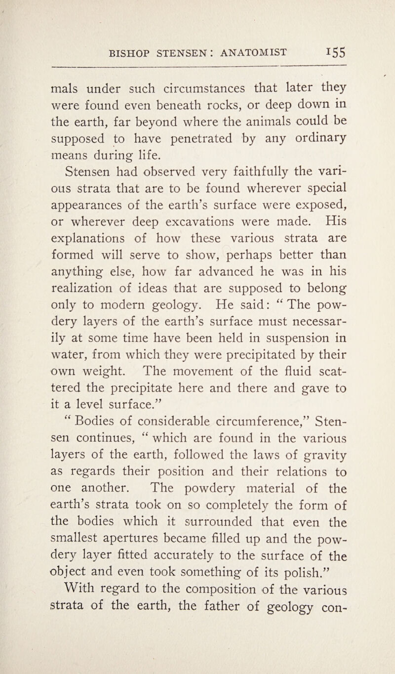 mals under such circumstances that later they were found even beneath rocks, or deep down in the earth, far beyond where the animals could be supposed to have penetrated by any ordinary means during life. Stensen had observed very faithfully the vari¬ ous strata that are to be found wherever special appearances of the earth’s surface were exposed, or wherever deep excavations were made. His explanations of how these various strata are formed will serve to show, perhaps better than anything else, how far advanced he was in his realization of ideas that are supposed to belong only to modern geology. He said: “ The pow¬ dery layers of the earth’s surface must necessar¬ ily at some time have been held in suspension in water, from which they were precipitated by their own weight. The movement of the fluid scat¬ tered the precipitate here and there and gave to it a level surface.” “ Bodies of considerable circumference,” Sten¬ sen continues, “ which are found in the various layers of the earth, followed the laws of gravity as regards their position and their relations to one another. The powdery material of the earth’s strata took on so completely the form of the bodies which it surrounded that even the smallest apertures became filled up and the pow¬ dery layer fitted accurately to the surface of the object and even took something of its polish.” With regard to the composition of the various strata of the earth, the father of geology con-