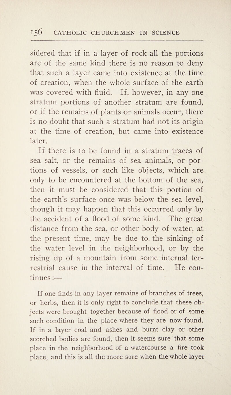 sidered that if in a layer of rock all the portions are of the same kind there is no reason to deny that such a layer came into existence at the time of creation, when the whole surface of the earth was covered with fluid. If, however, in any one stratum portions of another stratum are found, or if the remains of plants or animals occur, there is no doubt that such a stratum had not its origin at the time of creation, but came into existence later. If there is to be found in a stratum traces of sea salt, or the remains of sea animals, or por¬ tions of vessels, or such like objects, which are only to be encountered at the bottom of the sea, then it must be considered that this portion of the earth’s surface once was below the sea level, though it may happen that this occurred only by the accident of a flood of some kind. The great distance from the sea, or other body of water, at the present time, may be due to the sinking of the water level in the neighborhood, or by the rising up of a mountain from some internal ter¬ restrial cause in the interval of time. He con¬ tinues :— If one finds in any layer remains of branches of trees, or herbs, then it is only right to conclude that these ob¬ jects were brought together because of flood or of some such condition in the place where they are now found. If in a layer coal and ashes and burnt clay or other scorched bodies are found, then it seems sure that some place in the neighborhood of a watercourse a fire took place, and this is all the more sure when the whole layer