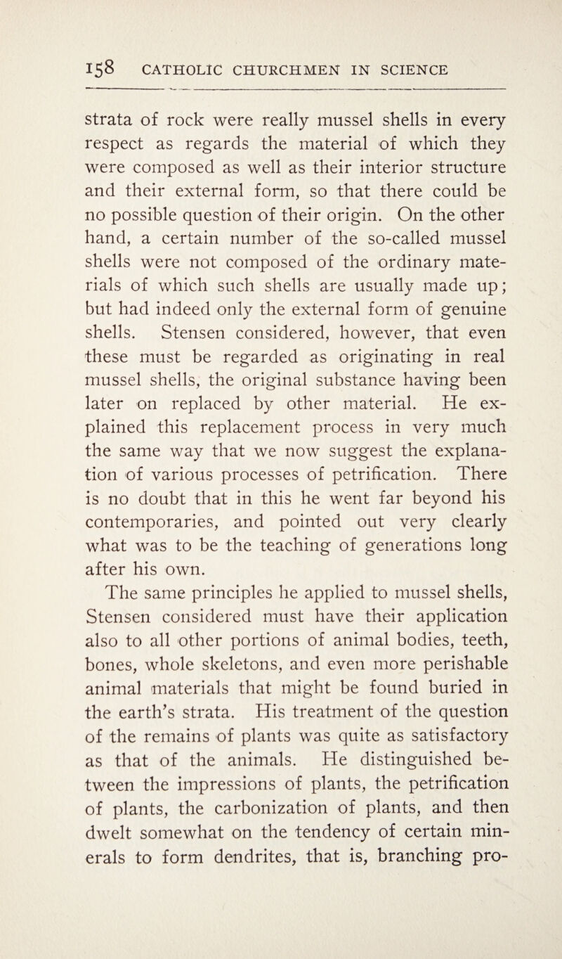 strata of rock were really mussel shells in every respect as regards the material of which they were composed as well as their interior structure and their external form, so that there could be no possible question of their origin. On the other hand, a certain number of the so-called mussel shells were not composed of the ordinary mate¬ rials of which such shells are usually made up; but had indeed only the external form of genuine shells. Stensen considered, however, that even these must be regarded as originating in real mussel shells, the original substance having been later on replaced by other material. He ex¬ plained this replacement process in very much the same way that we now suggest the explana¬ tion of various processes of petrification. There is no doubt that in this he went far beyond his contemporaries, and pointed out very clearly what was to be the teaching of generations long after his own. The same principles he applied to mussel shells, Stensen considered must have their application also to all other portions of animal bodies, teeth, bones, whole skeletons, and even more perishable animal materials that might be found buried in the earth’s strata. His treatment of the question of the remains of plants was quite as satisfactory as that of the animals. He distinguished be¬ tween the impressions of plants, the petrification of plants, the carbonization of plants, and then dwelt somewhat on the tendency of certain min¬ erals to form dendrites, that is, branching pro-
