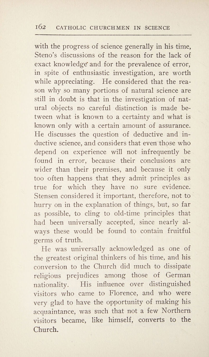 with the progress of science generally in his time, Steno’s discussions of the reason for the lack of exact knowledge* and for the prevalence of error, in spite of enthusiastic investigation, are worth while appreciating. He considered that the rea¬ son why so many portions of natural science are still in doubt is that in the investigation of nat¬ ural objects no careful distinction is made be¬ tween what is known -to a certainty and what is known only with a certain amount of assurance. He discusses the question of deductive and in¬ ductive science, and considers that even those who depend on experience will not infrequently be found in error, because their conclusions are wider than their premises, and because it only too often happens that they admit principles as true for which they have no sure evidence. Stensen considered it important, therefore, not to hurry on in the explanation of things, but, so far as possible, to cling to old-time principles that had been universally accepted, since nearly al¬ ways these would be found to contain fruitful germs of truth. He was universally acknowledged as one of the greatest original thinkers of his time, and his conversion to the Church did much to dissipate religious prejudices among those of German nationality. His influence over distinguished visitors who came to Florence, and who were very glad to have the opportunity of making his acquaintance, was such that not a few Northern visitors became, like himself, converts to the Church.