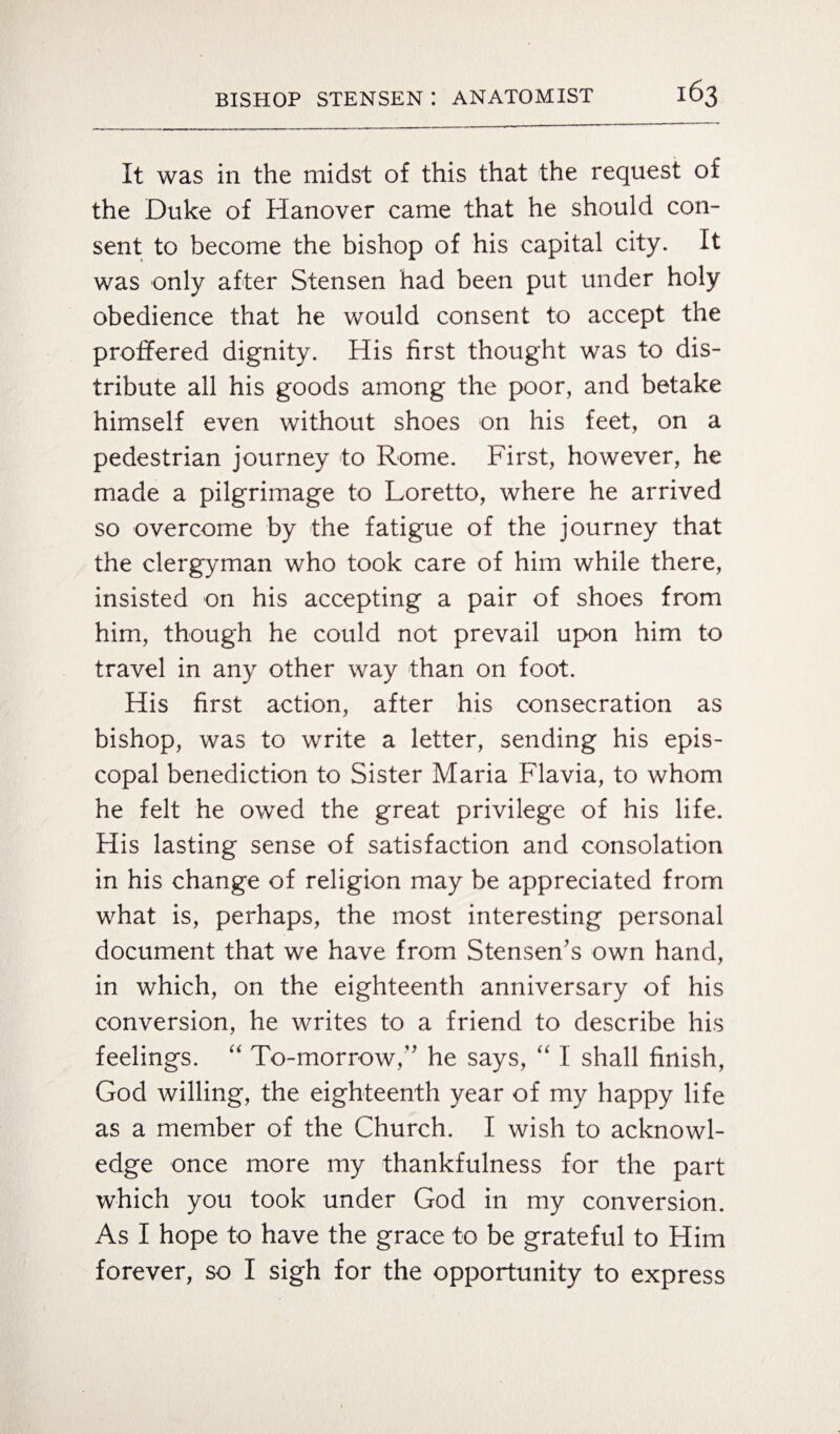 It was in the midst of this that the request of the Duke of Hanover came that he should con¬ sent to become the bishop of his capital city. It was only after Stensen had been put under holy obedience that he would consent to accept the proffered dignity. His first thought was to dis¬ tribute all his goods among the poor, and betake himself even without shoes on his feet, on a pedestrian journey to Rome. First, however, he made a pilgrimage to Loretto, where he arrived so overcome by the fatigue of the journey that the clergyman who took care of him while there, insisted on his accepting a pair of shoes from him, though he could not prevail upon him to travel in any other way than on foot. His first action, after his consecration as bishop, was to write a letter, sending his epis¬ copal benediction to Sister Maria Flavia, to whom he felt he owed the great privilege of his life. His lasting sense of satisfaction and consolation in his change of religion may be appreciated from what is, perhaps, the most interesting personal document that we have from Stensen’s own hand, in which, on the eighteenth anniversary of his conversion, he writes to a friend to describe his feelings. “ To-morrow,” he says, “ I shall finish, God willing, the eighteenth year of my happy life as a member of the Church. I wish to acknowl¬ edge once more my thankfulness for the part which you took under God in my conversion. As I hope to have the grace to be grateful to Him forever, so I sigh for the opportunity to express