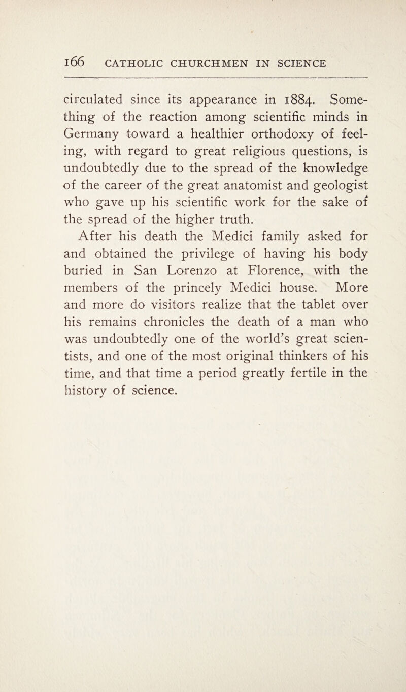 circulated since its appearance in 1884. Some¬ thing of the reaction among scientific minds in Germany toward a healthier orthodoxy of feel¬ ing, with regard to great religious questions, is undoubtedly due to the spread of the knowledge of the career of the great anatomist and geologist who gave up his scientific work for the sake of the spread of the higher truth. After his death the Medici family asked for and obtained the privilege of having his body buried in San Lorenzo at Florence, with the members of the princely Medici house. More and more do visitors realize that the tablet over his remains chronicles the death of a man who was undoubtedly one of the world’s great scien¬ tists, and one of the most original thinkers of his time, and that time a period greatly fertile in the history of science.