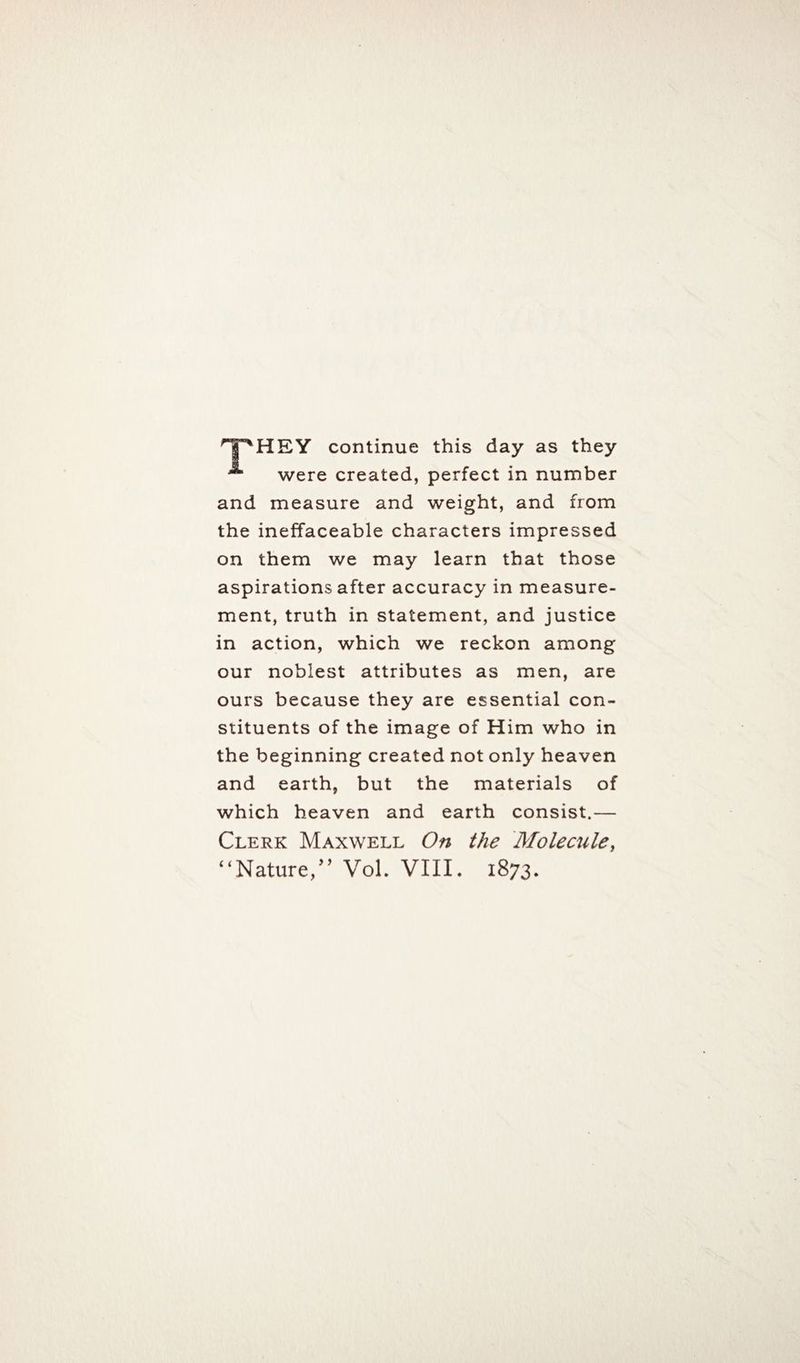 HEY continue this day as they A were created, perfect in number and measure and weight, and from the ineffaceable characters impressed on them we may learn that those aspirations after accuracy in measure¬ ment, truth in statement, and justice in action, which we reckon among our noblest attributes as men, are ours because they are essential con¬ stituents of the image of Him who in the beginning created not only heaven and earth, but the materials of which heaven and earth consist.— Clerk Maxwell On the Molecule,
