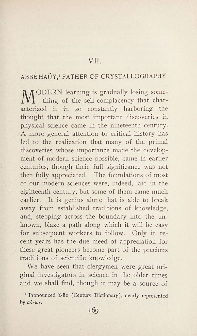 VII. ABBE HAUY,1 FATHER OF CRYSTALLOGRAPHY MODERN learning is gradually losing some¬ thing of the self-complacency that char¬ acterized it in so constantly harboring the thought that the most important discoveries in physical science came in the nineteenth century. A more general attention to critical history has led to the realization that many of the primal discoveries whose importance made the develop¬ ment of modern science possible, came in earlier centuries, though their full significance was not then fully appreciated. The foundations of most of our modern sciences were, indeed, laid in the eighteenth century, but some of them came much earlier. It is genius alone that is able to break away from established traditions of knowledge, and, stepping across the boundary into the un¬ known, blaze a path along which it will be easy for subsequent workers to follow. Only in re¬ cent years has the due meed of appreciation for these great pioneers become part of the precious traditions of scientific knowledge. We have seen that clergymen were great ori¬ ginal investigators in science in the older times and we shall find, though it may be a source of 1 Pronounced a-iie (Century Dictionary), nearly represented by ah-we.