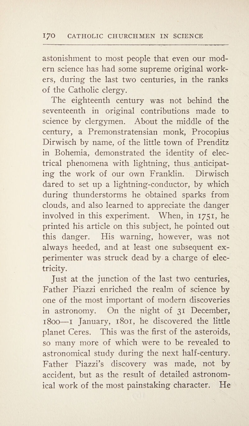 astonishment to most people that even our mod¬ ern science has had some supreme original work¬ ers, during the last two centuries, in the ranks of the Catholic clergy. The eighteenth century was not behind the seventeenth in original contributions made to science by clergymen. About the middle of the century, a Premonstratensian monk, Procopius Dirwisch by name, of the little town of Prenditz in Bohemia, demonstrated the identity of elec¬ trical phenomena with lightning, thus anticipat¬ ing the work of our own Franklin. Dirwisch dared to set up a lightning-conductor, by which during thunderstorms he obtained sparks from clouds, and also learned to appreciate the danger involved in this experiment. When, in 1751, he printed his article on this subject, he pointed out this danger. His warning, however, was not always heeded, and at least one subsequent ex¬ perimenter was struck dead by a charge of elec¬ tricity. Just at the junction of the last two centuries, Father Piazzi enriched the realm of science by one of the most important of modern discoveries in astronomy. On the night of 31 December, 1800—1 January, 1801, he discovered the little planet Ceres. This was the first of the asteroids, so many more of which were to be revealed to astronomical study during the next half-century. Father Piazzi’s discovery was made, not by accident, but as the result of detailed astronom¬ ical work of the most painstaking character. He