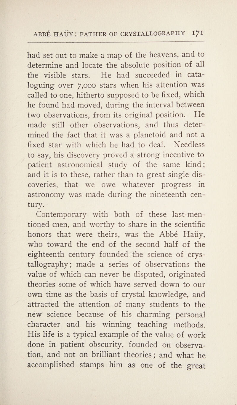 had set out to make a map of the heavens, and to determine and locate the absolute position of all the visible stars. He had succeeded in cata¬ loguing over 7,000 stars when his attention was called to one, hitherto supposed to be fixed, which he found had moved, during the interval between two observations, from its original position. He made still other observations, and thus deter¬ mined the fact that it was a planetoid and not a fixed star with which he had to deal. Needless to say, his discovery proved a strong incentive to patient astronomical study of the same kind; and it is to these, rather than to great single dis¬ coveries, that we owe whatever progress in astronomy was made during the nineteenth cen¬ tury. Contemporary with both of these last-men¬ tioned men, and worthy to share in the scientific honors that were theirs, was the Abbe Haiiy, who toward the end of the second half of the eighteenth century founded the science of crys¬ tallography; made a series of observations the value of which can never be disputed, originated theories some of which have served down to our own time as the basis of crystal knowledge, and attracted the attention of many students to the new science because of his charming personal character and his winning teaching methods. His life is a typical example of the value of work done in patient obscurity, founded on observa¬ tion, and not on brilliant theories; and what he accomplished stamps him as one of the great
