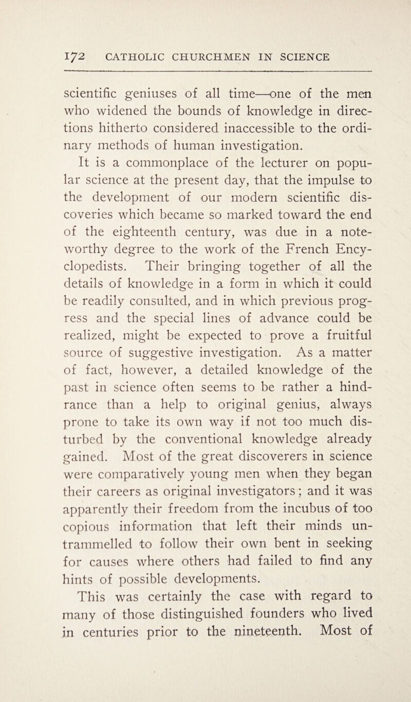 scientific geniuses of all time—one of the men who widened the bounds of knowledge in direc¬ tions hitherto considered inaccessible to the ordi¬ nary methods of human investigation. It is a commonplace of the lecturer on popu¬ lar science at the present day, that the impulse to the development of our modern scientific dis¬ coveries which became so marked toward the end of the eighteenth century, was due in a note¬ worthy degree to the work of the French Ency¬ clopedists. Their bringing together of all the details of knowledge in a form in which it could be readily consulted, and in which previous prog¬ ress and the special lines of advance could be realized, might be expected to prove a fruitful source of suggestive investigation. As a matter of fact, however, a detailed knowledge of the past in science often seems to be rather a hind¬ rance than a help to original genius, always prone to take its own way if not too much dis¬ turbed by the conventional knowledge already gained. Most of the great discoverers in science were comparatively young men when they began their careers as original investigators; and it was apparently their freedom from the incubus of too copious information that left their minds un¬ trammelled to follow their own bent in seeking for causes where others had failed to find any hints of possible developments. This was certainly the case with regard to many of those distinguished founders who lived in centuries prior to the nineteenth. Most of