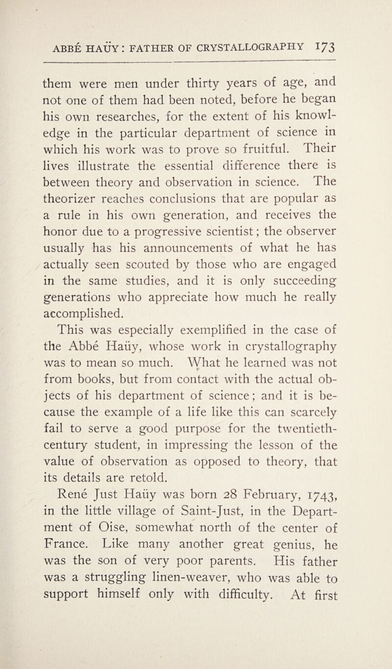 them were men under thirty years of age, and not one of them had been noted, before he began his own researches, for the extent of his knowl¬ edge in the particular department of science in which his work was to prove so fruitful. Their lives illustrate the essential difference there is between theory and observation in science. The theorizer reaches conclusions that are popular as a rule in his own generation, and receives the honor due to a progressive scientist; the observer usually has his announcements of what he has actually seen scouted by those who are engaged in the same studies, and it is only succeeding generations who appreciate how much he really accomplished. This was especially exemplified in the case of the Abbe Hauy, whose work in crystallography was to mean so much. What he learned was not from books, but from contact with the actual ob¬ jects of his department of science; and it is be¬ cause the example of a life like this can scarcely fail to serve a good purpose for the twentieth- century student, in impressing the lesson of the value of observation as opposed to theory, that its details are retold. Rene Just Hauy was born 28 February, 1743, in the little village of Saint-Just, in the Depart¬ ment of Oise, somewhat north of the center of France. Like many another great genius, he was the son of very poor parents. His father was a struggling linen-weaver, who was able to support himself only with difficulty. At first