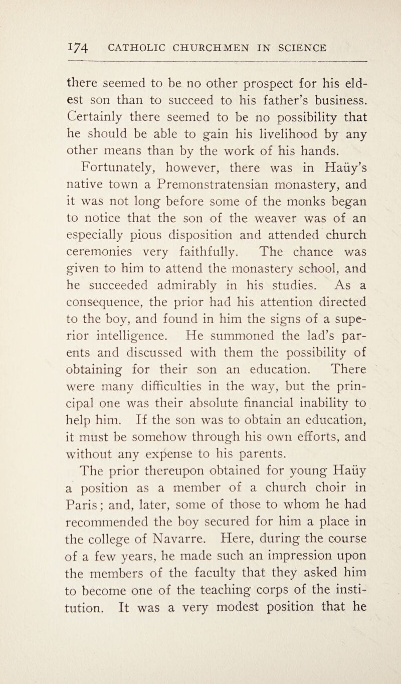 there seemed to be no other prospect for his eld¬ est son than to succeed to his father’s business. Certainly there seemed to be no possibility that he should be able to gain his livelihood by any other means than by the work of his hands. Fortunately, however, there was in Hauy’s native town a Premonstratensian monastery, and it was not long before some of the monks began to notice that the son of the weaver was of an especially pious disposition and attended church ceremonies very faithfully. The chance was given to him to attend the monastery school, and he succeeded admirably in his studies. As a consequence, the prior had his attention directed to the boy, and found in him the signs of a supe¬ rior intelligence. He summoned the lad’s par¬ ents and discussed with them the possibility of obtaining for their son an education. There were many difficulties in the way, but the prin¬ cipal one was their absolute financial inability to help him. If the son was to obtain an education, it must be somehow through his own efforts, and without any expense to his parents. The prior thereupon obtained for young Hauy a position as a member of a church choir in Paris; and, later, some of those to whom he had recommended the boy secured for him a place in the college of Navarre. Here, during the course of a few years, he made such an impression upon the members of the faculty that they asked him to become one of the teaching corps of the insti¬ tution. It was a very modest position that he