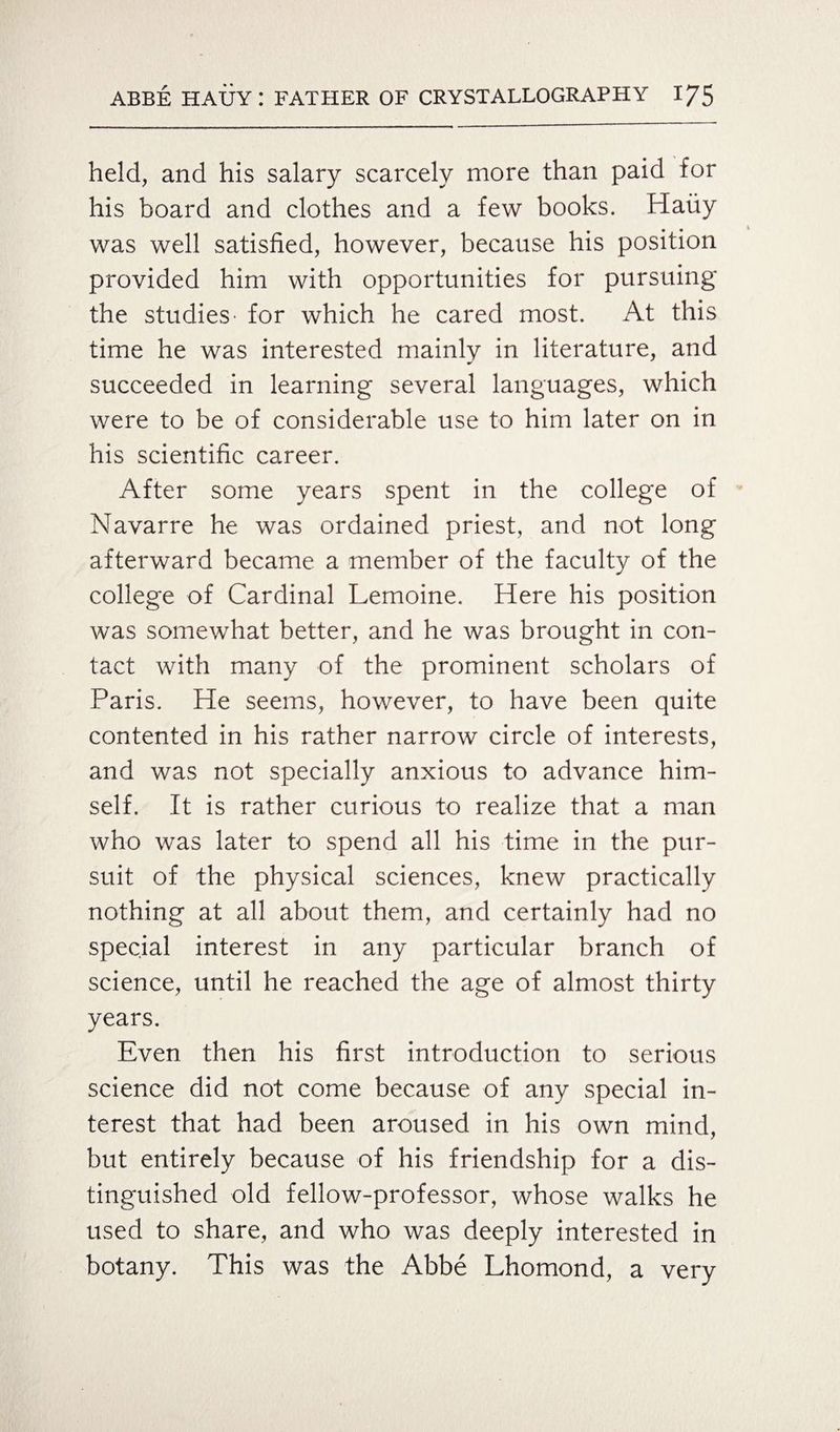 held, and his salary scarcely more than paid for his board and clothes and a few books. Hauy was well satisfied, however, because his position provided him with opportunities for pursuing the studies' for which he cared most. At this time he was interested mainly in literature, and succeeded in learning several languages, which were to be of considerable use to him later on in his scientific career. After some years spent in the college of Navarre he was ordained priest, and not long afterward became a member of the faculty of the college of Cardinal Lemoine. Here his position was somewhat better, and he was brought in con¬ tact with many of the prominent scholars of Paris. He seems, however, to have been quite contented in his rather narrow circle of interests, and was not specially anxious to advance him¬ self. It is rather curious to realize that a man who was later to spend all his time in the pur¬ suit of the physical sciences, knew practically nothing at all about them, and certainly had no special interest in any particular branch of science, until he reached the age of almost thirty years. Even then his first introduction to serious science did not come because of any special in¬ terest that had been aroused in his own mind, but entirely because of his friendship for a dis¬ tinguished old fellow-professor, whose walks he used to share, and who was deeply interested in botany. This was the Abbe Lhomond, a very