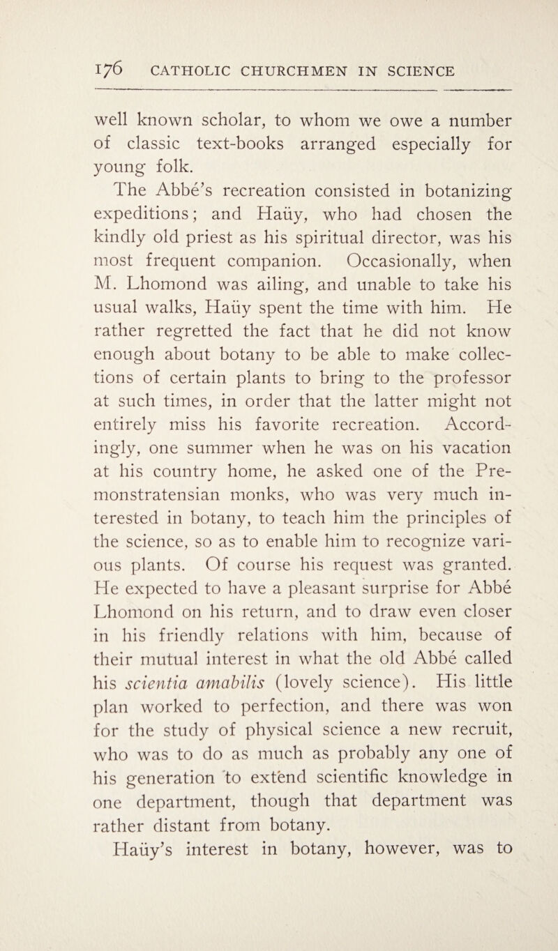 well known scholar, to whom we owe a number of classic text-books arranged especially for young folk. The Abbe's recreation consisted in botanizing expeditions; and Haiiy, who had chosen the kindly old priest as his spiritual director, was his most frequent companion. Occasionally, when M. Lhomond was ailing, and unable to take his usual walks, Haiiy spent the time with him. He rather regretted the fact that he did not know enough about botany to be able to make collec¬ tions of certain plants to bring to the professor at such times, in order that the latter might not entirely miss his favorite recreation. Accord¬ ingly, one summer when he was on his vacation at his country home, he asked one of the Pre- monstratensian monks, who was very much in¬ terested in botany, to teach him the principles of the science, so as to enable him to recognize vari¬ ous plants. Of course his request was granted. He expected to have a pleasant surprise for Abbe Lhomond on his return, and to draw even closer in his friendly relations with him, because of their mutual interest in what the old Abbe called his scientia amabilis (lovely science). His little plan worked to perfection, and there was won for the study of physical science a new recruit, who was to do as much as probably any one of his generation to extend scientific knowledge in one department, though that department was rather distant from botany. Hauy's interest in botany, however, was to