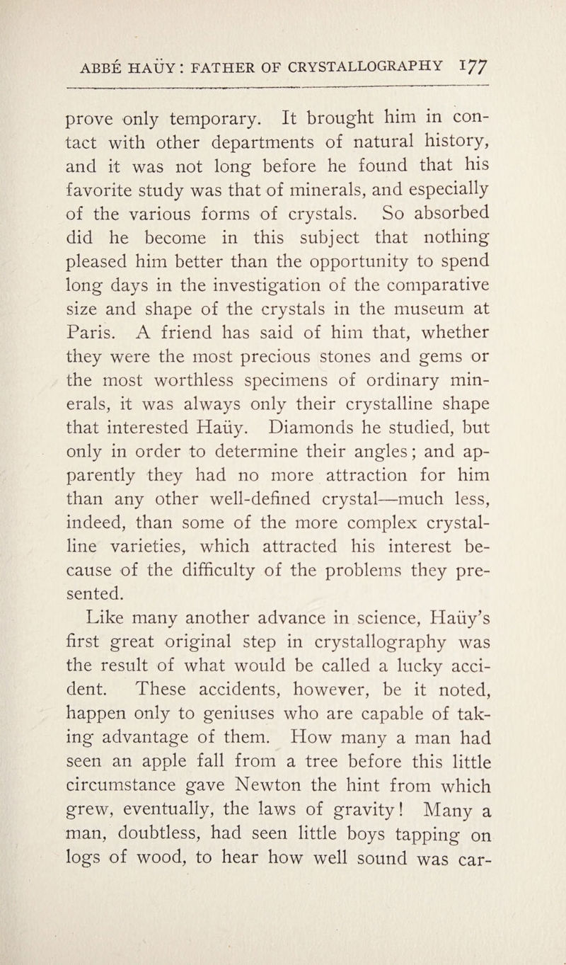 prove only temporary. It brought him in con¬ tact with other departments of natural history, and it was not long before he found that his favorite study was that of minerals, and especially of the various forms of crystals. So absorbed did he become in this subject that nothing pleased him better than the opportunity to spend long days in the investigation of the comparative size and shape of the crystals in the museum at Paris. A friend has said of him that, whether they were the most precious stones and gems or the most worthless specimens of ordinary min¬ erals, it was always only their crystalline shape that interested Hauy. Diamonds he studied, but only in order to determine their angles; and ap¬ parently they had no more attraction for him than any other well-defined crystal—much less, indeed, than some of the more complex crystal¬ line varieties, which attracted his interest be¬ cause of the difficulty of the problems they pre¬ sented. Like many another advance in science, Haiiy’s first great original step in crystallography was the result of what would be called a lucky acci¬ dent. These accidents, however, be it noted, happen only to geniuses who are capable of tak¬ ing advantage of them. How many a man had seen an apple fall from a tree before this little circumstance gave Newton the hint from which grew, eventually, the laws of gravity! Many a man, doubtless, had seen little boys tapping on logs of wood, to hear how well sound was car-