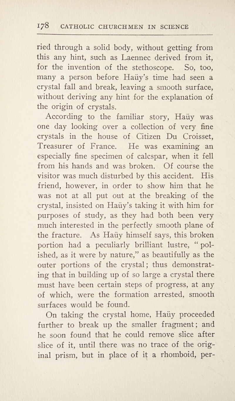 ried through a solid body, without getting from this any hint, such as Laennec derived from it, for the invention of the stethoscope. So, too, many a person before Haiiy’s time had seen a crystal fall and break, leaving a smooth surface, without deriving any hint for the explanation of the origin of crystals. According to the familiar story, Haiiy was one day looking over a collection of very fine crystals in the house of Citizen Du Croisset, Treasurer of France. He was examining an especially fine specimen of calcspar, when it fell from his hands and was broken. Of course the visitor was much disturbed by this accident. His friend, however, in order to show him that he was not at all put out at the breaking of the crystal, insisted on Haiiy’s taking it with him for purposes of study, as they had both been very much interested in the perfectly smooth plane of the fracture. As Haiiy himself says, this broken portion had a peculiarly brilliant lustre, “ pol¬ ished, as it were by nature,” as beautifully as the outer portions of the crystal; thus demonstrat¬ ing that in building up of so large a crystal there must have been certain steps of progress, at any of which, were the formation arrested, smooth surfaces would be found. On taking the crystal home, Haiiy proceeded further to break up the smaller fragment; and he soon found that he could remove slice after slice of it, until there was no trace of the orig¬ inal prism, but in place of it a rhomboid, per-
