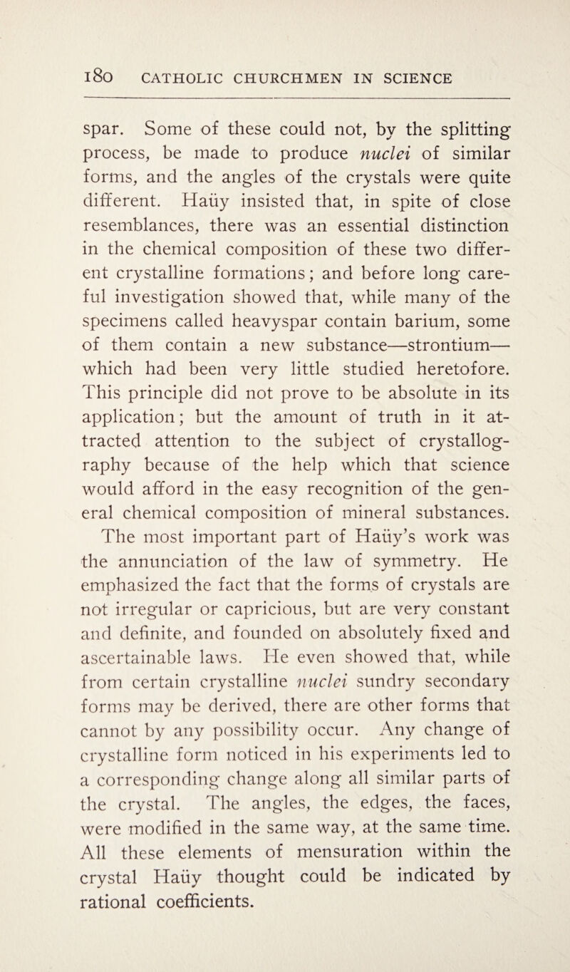 spar. Some of these could not, by the splitting process, be made to produce nuclei of similar forms, and the angles of the crystals were quite different. Haiiy insisted that, in spite of close resemblances, there was an essential distinction in the chemical composition of these two differ¬ ent crystalline formations; and before long care¬ ful investigation showed that, while many of the specimens called heavyspar contain barium, some of them contain a new substance—strontium— which had been very little studied heretofore. This principle did not prove to be absolute in its application; but the amount of truth in it at¬ tracted attention to the subject of crystallog¬ raphy because of the help which that science would afford in the easy recognition of the gen¬ eral chemical composition of mineral substances. The most important part of Haiiy’s work was the annunciation of the law of symmetry. He emphasized the fact that the forms of crystals are not irregular or capricious, but are very constant and definite, and founded on absolutely fixed and ascertainable laws. He even showed that, while from certain crystalline nuclei sundry secondary forms may be derived, there are other forms that cannot by any possibility occur. Any change of crystalline form noticed in his experiments led to a corresponding change along all similar parts of the crystal. The angles, the edges, the faces, were modified in the same way, at the same time. All these elements of mensuration within the crystal Haiiy thought could be indicated by rational coefficients.