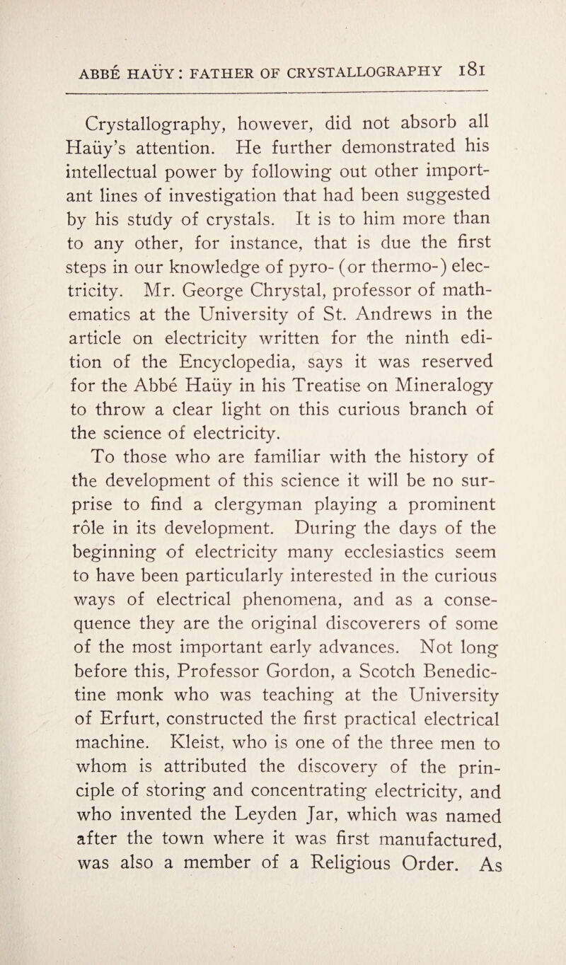Crystallography, however, did not absorb all Haiiy’s attention. He further demonstrated his intellectual power by following out other import¬ ant lines of investigation that had been suggested by his study of crystals. It is to him more than to any other, for instance, that is due the first steps in our knowledge of pyro- (or thermo-) elec¬ tricity. Mr. George Chrystal, professor of math¬ ematics at the University of St. Andrews in the article on electricity written for the ninth edi¬ tion of the Encyclopedia, says it was reserved for the Abbe Hauy in his Treatise on Mineralogy to throw a clear light on this curious branch of the science of electricity. To those who are familiar with the history of the development of this science it will be no sur¬ prise to find a clergyman playing a prominent role in its development. During the days of the beginning of electricity many ecclesiastics seem to have been particularly interested in the curious ways of electrical phenomena, and as a conse¬ quence they are the original discoverers of some of the most important early advances. Not long before this, Professor Gordon, a Scotch Benedic¬ tine monk who was teaching at the University of Erfurt, constructed the first practical electrical machine. Kleist, who is one of the three men to whom is attributed the discovery of the prin¬ ciple of storing and concentrating electricity, and who invented the Leyden Jar, which was named after the town where it was first manufactured, was also a member of a Religious Order. As