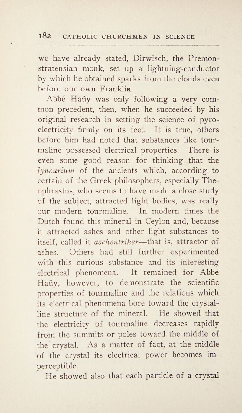 we have already stated, Dirwisch, the Premon- stratensian monk, set up a lightning-conductor by which he obtained sparks from the clouds even before our own Franklin. Abbe Haiiy was only following a very com¬ mon precedent, then, when he succeeded by his original research in setting the science of pyro¬ electricity firmly on its feet. It is true, others before him had noted that substances like tour¬ maline possessed electrical properties. There is even some good reason for thinking that the lyncurium of the ancients which, according to certain of the Greek philosophers, especially The¬ ophrastus, who seems to have made a close study of the subject, attracted light bodies, was really our modern tourmaline. In modern times the Dutch found this mineral in Ceylon and, because it attracted ashes and other light substances to itself, called it aschentriker—that is, attractor of ashes. Others had still further experimented with this curious substance and its interesting electrical phenomena. It remained for Abbe Haiiy, however, to demonstrate the scientific properties of tourmaline and the relations which its electrical phenomena bore toward the crystal¬ line structure of the mineral. He showed that the electricity of tourmaline decreases rapidly from the summits or poles toward the middle of the crystal. As a matter of fact, at the middle of the crystal its electrical power becomes im¬ perceptible. He showed also that each particle of a crystal