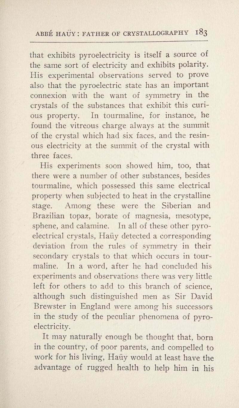 that exhibits pyroelectricity is itself a source of the same sort of electricity and exhibits polarity. His experimental observations served to prove also that the pyroelectric state has an important connexion with the want of symmetry in the crystals of the substances that exhibit this curi¬ ous property. In tourmaline, for instance, he found the vitreous charge always at the summit of the crystal which had six faces, and the resin¬ ous electricity at the summit of the crystal with three faces. His experiments soon showed him, too, that there were a number of other substances, besides tourmaline, which possessed this same electrical property when subjected to heat in the crystalline stage. Among these were the Siberian and Brazilian topaz, borate of magnesia, mesotype, sphene, and calamine. In all of these other pyro- electrical crystals, Haiiy detected a corresponding deviation from the rules of symmetry in their secondary crystals to that which occurs in tour¬ maline. In a word, after he had concluded his experiments and observations there was very little left for others to add to this branch of science, although such distinguished men as Sir David Brewster in England were among his successors in the study of the peculiar phenomena of pyro- electricity. It may naturally enough be thought that, born in the country, of poor parents, and compelled to work for his living, Hauy would at least have the advantage of rugged health to help him in his
