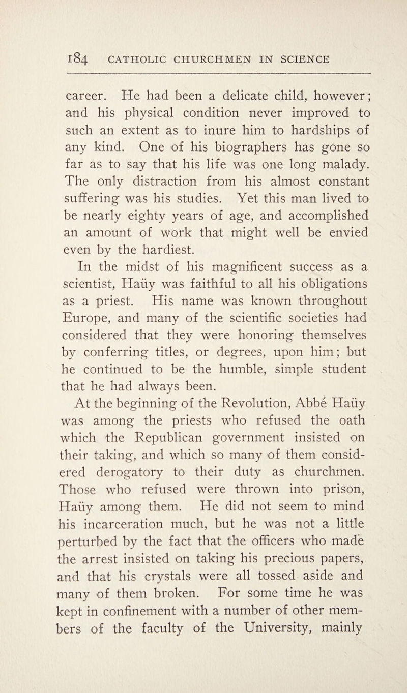 career. He had been a delicate child, however; and his physical condition never improved to such an extent as to inure him to hardships of any kind. One of his biographers has gone so far as to say that his life was one long malady. The only distraction from his almost constant suffering was his studies. Yet this man lived to be nearly eighty years of age, and accomplished an amount of work that might well be envied even by the hardiest. In the midst of his magnificent success as a scientist, Hauy was faithful to all his obligations as a priest. His name was known throughout Europe, and many of the scientific societies had considered that they were honoring themselves by conferring titles, or degrees, upon him; but he continued to be the humble, simple student that he had always been. At the beginning of the Revolution, Abbe Hauy was among the priests who refused the oath which the Republican government insisted on their taking, and which so many of them consid¬ ered derogatory to their duty as churchmen. Those who refused were thrown into prison, Hauy among them. He did not seem to mind his incarceration much, but he was not a little perturbed by the fact that the officers who made the arrest insisted on taking his precious papers, and that his crystals were all tossed aside and many of them broken. For some time he was kept in confinement with a number of other mem¬ bers of the faculty of the University, mainly