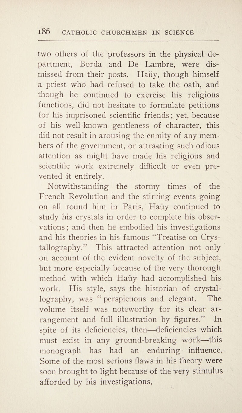 two others of the professors in the physical de¬ partment, Borda and De Lambre, were dis¬ missed from their posts. Haiiy, though himself a priest who had refused to take the oath, and though he continued to exercise his religious functions, did not hesitate to formulate petitions for his imprisoned scientific friends; yet, because of his well-known gentleness of character, this did not result in arousing the enmity of any mem¬ bers of the government, or attracting such odious attention as might have made his religious and scientific work extremely difficult or even pre¬ vented it entirely. Notwithstanding the stormy times of the French Revolution and the stirring events going on all round him in Paris, Haiiy continued to study his crystals in order to complete his obser¬ vations ; and then he embodied his investigations and his theories in his famous “Treatise on Crys¬ tallography.” This attracted attention not only on account of the evident novelty of the subject, but more especially because of the very thorough method with which Haiiy had accomplished his work. His style, says the historian of crystal¬ lography, was “ perspicuous and elegant. The volume itself was noteworthy for its clear ar¬ rangement and full illustration by figures.” In spite of its deficiencies, then—deficiencies which must exist in any ground-breaking work—this monograph has had an enduring influence. Some of the most serious flaws in his theory were soon brought to light because of the very stimulus afforded by his investigations,