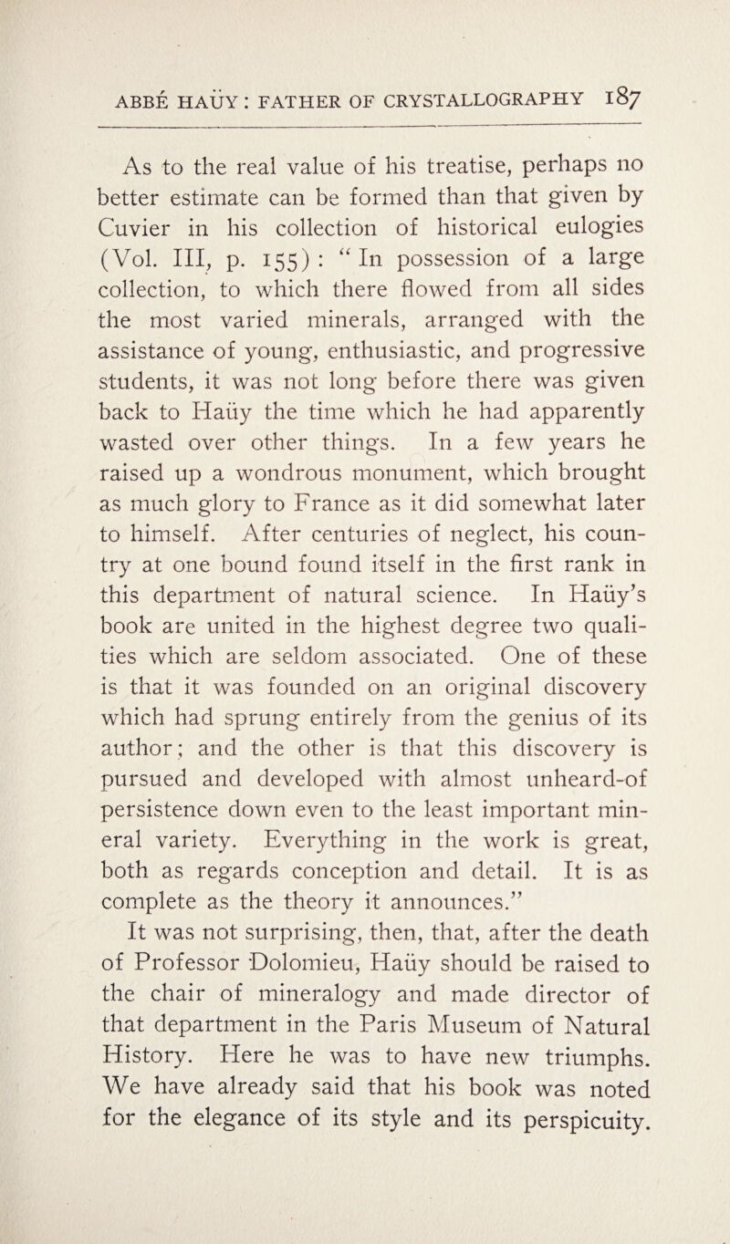 As to the real value of his treatise, perhaps no better estimate can be formed than that given by Cuvier in his collection of historical eulogies (Vol. Ill, p. 155): “In possession of a large collection, to which there flowed from all sides the most varied minerals, arranged with the assistance of young, enthusiastic, and progressive students, it was not long before there was given back to Hauy the time which he had apparently wasted over other things. In a few years he raised up a wondrous monument, which brought as much glory to France as it did somewhat later to himself. After centuries of neglect, his coun¬ try at one bound found itself in the first rank in this department of natural science. In Haiiy’s book are united in the highest degree two quali¬ ties which are seldom associated. One of these is that it was founded on an original discovery which had sprung entirely from the genius of its author ; and the other is that this discovery is pursued and developed with almost unheard-of persistence down even to the least important min¬ eral variety. Everything in the work is great, both as regards conception and detail. It is as complete as the theory it announces.” It was not surprising, then, that, after the death of Professor Dolomieu, Hauy should be raised to the chair of mineralogy and made director of that department in the Paris Museum of Natural History. Here he was to have new triumphs. We have already said that his book was noted for the elegance of its style and its perspicuity.