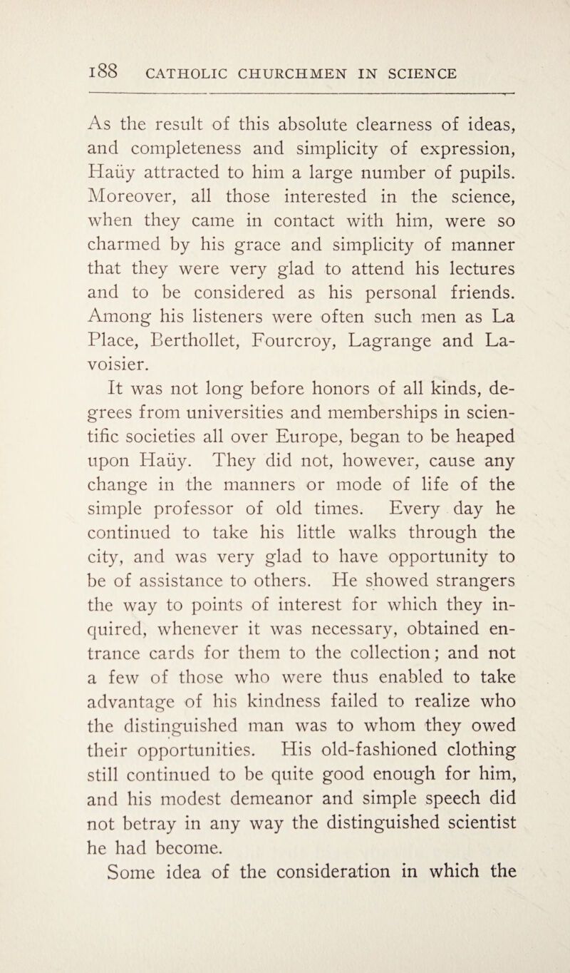 As the result of this absolute clearness of ideas, and completeness and simplicity of expression, Haiiy attracted to him a large number of pupils. Moreover, all those interested in the science, when they came in contact with him, were so charmed by his grace and simplicity of manner that they were very glad to attend his lectures and to be considered as his personal friends. Among his listeners were often such men as La Place, Berthollet, Fourcroy, Lagrange and La¬ voisier. It was not long before honors of all kinds, de¬ grees from universities and memberships in scien¬ tific societies all over Europe, began to be heaped upon Haiiy. They did not, however, cause any change in the manners or mode of life of the simple professor of old times. Every day he continued to take his little walks through the city, and was very glad to have opportunity to be of assistance to others. He showed strangers the way to points of interest for which they in¬ quired, whenever it was necessary, obtained en¬ trance cards for them to the collection; and not a few of those who were thus enabled to take advantage of his kindness failed to realize who the distinguished man was to whom they owed their opportunities. His old-fashioned clothing still continued to be quite good enough for him, and his modest demeanor and simple speech did not betray in any way the distinguished scientist he had become. Some idea of the consideration in which the
