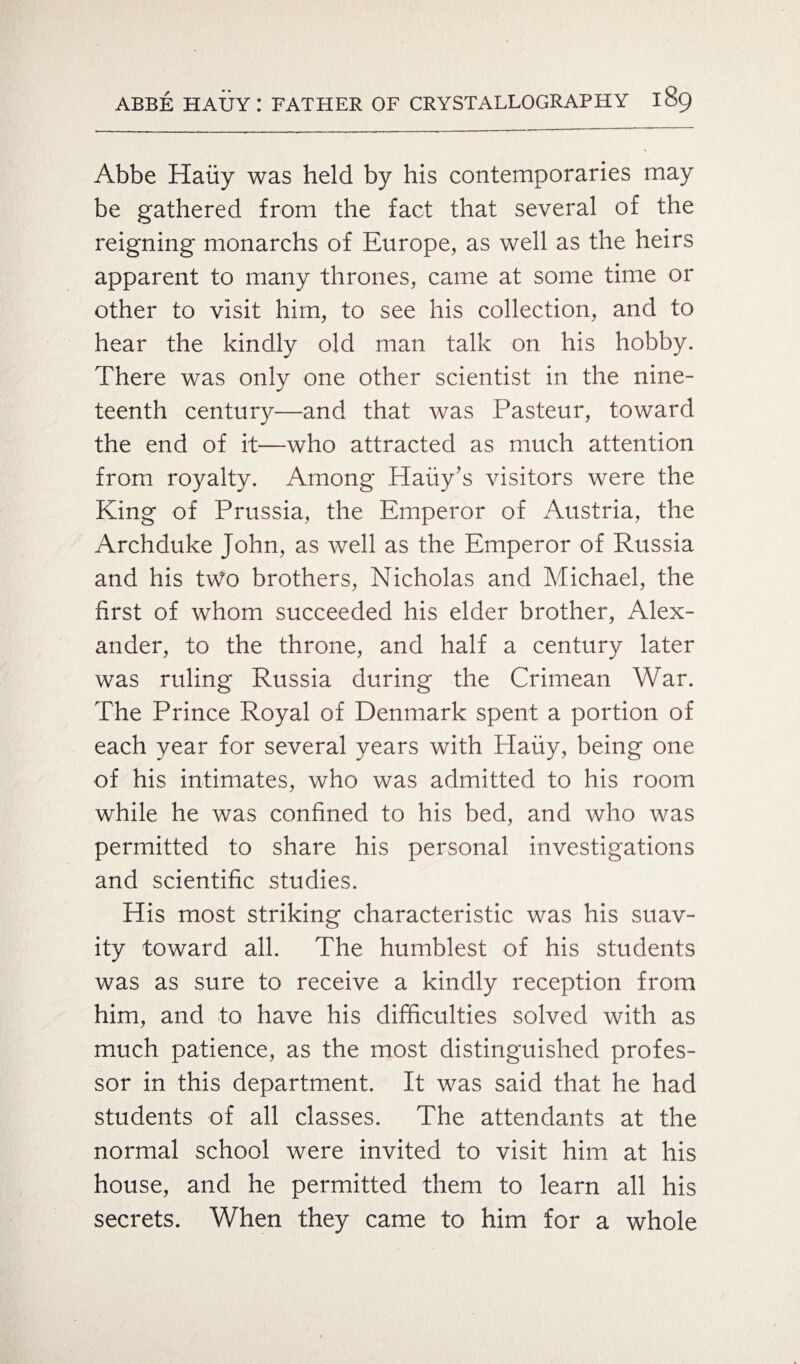 Abbe Hauy was held by his contemporaries may be gathered from the fact that several of the reigning monarchs of Europe, as well as the heirs apparent to many thrones, came at some time or other to visit him, to see his collection, and to hear the kindly old man talk on his hobby. There was only one other scientist in the nine¬ teenth century—and that was Pasteur, toward the end of it—who attracted as much attention from royalty. Among Haiiy’s visitors were the King of Prussia, the Emperor of Austria, the Archduke John, as well as the Emperor of Russia and his two brothers, Nicholas and Michael, the first of whom succeeded his elder brother, Alex¬ ander, to the throne, and half a century later was ruling Russia during the Crimean War. The Prince Royal of Denmark spent a portion of each year for several years with Haiiy, being one of his intimates, who was admitted to his room while he was confined to his bed, and who was permitted to share his personal investigations and scientific studies. His most striking characteristic was his suav¬ ity toward all. The humblest of his students was as sure to receive a kindly reception from him, and to. have his difficulties solved with as much patience, as the most distinguished profes¬ sor in this department. It was said that he had students of all classes. The attendants at the normal school were invited to visit him at his house, and he permitted them to learn all his secrets. When they came to him for a whole