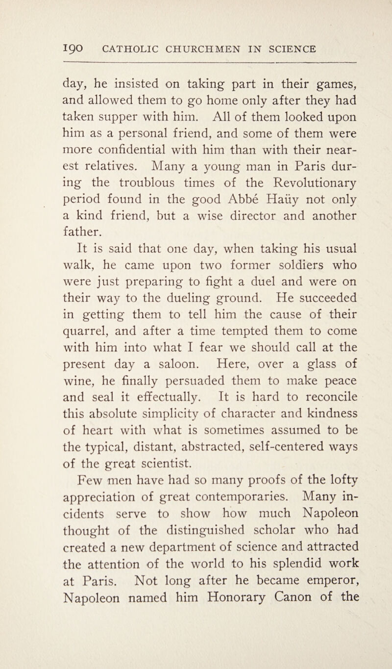 day, he insisted on taking part in their games, and allowed them to go home only after they had taken supper with him. All of them looked upon him as a personal friend, and some of them were more confidential with him than with their near¬ est relatives. Many a young man in Paris dur¬ ing the troublous times of the Revolutionary period found in the good Abbe Haiiy not only a kind friend, but a wise director and another father. It is said that one day, when taking his usual walk, he came upon two former soldiers who were just preparing to fight a duel and were on their way to the dueling ground. He succeeded in getting them to tell him the cause of their quarrel, and after a time tempted them to come with him into what I fear we should call at the present day a saloon. Here, over a glass of wine, he finally persuaded them to make peace and seal it effectually. It is hard to reconcile this absolute simplicity of character and kindness of heart with what is sometimes assumed to be the typical, distant, abstracted, self-centered ways of the great scientist. Few men have had so many proofs of the lofty appreciation of great contemporaries. Many in¬ cidents serve to show how much Napoleon thought of the distinguished scholar who had created a new department of science and attracted the attention of the world to his splendid work at Paris. Not long after he became emperor, Napoleon named him Honorary Canon of the