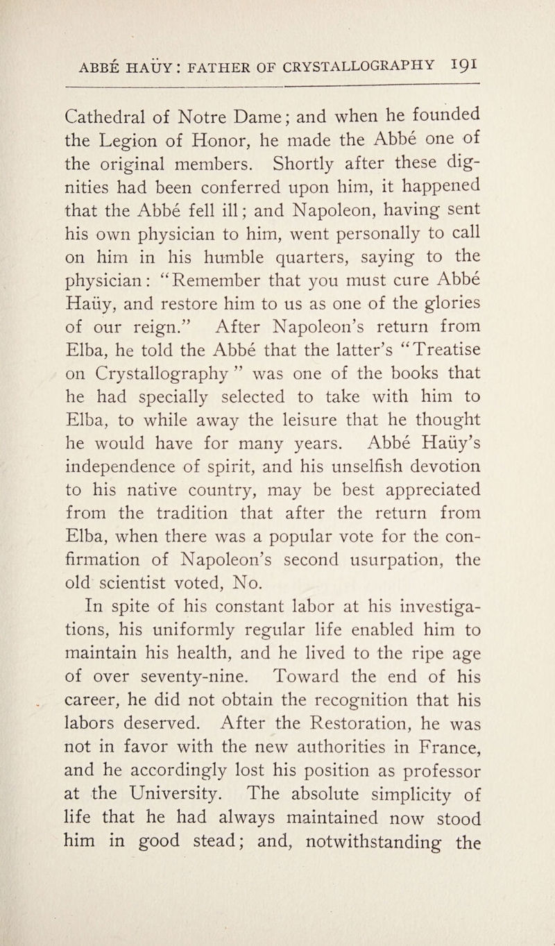 Cathedral of Notre Dame; and when he founded the Legion of Honor, he made the Abbe one of the original members. Shortly after these dig¬ nities had been conferred upon him, it happened that the Abbe fell ill; and Napoleon, having sent his own physician to him, went personally to call on him in his humble quarters, saying to the physician: “Remember that you must cure Abbe Haiiy, and restore him to us as one of the glories of our reign/’ After Napoleon’s return from Elba, he told the Abbe that the latter’s “Treatise on Crystallography ” was one of the books that he had specially selected to take with him to Elba, to while away the leisure that he thought he would have for many years. Abbe Haiiy’s independence of spirit, and his unselfish devotion to his native country, may be best appreciated from the tradition that after the return from Elba, when there was a popular vote for the con¬ firmation of Napoleon’s second usurpation, the old scientist voted, No. In spite of his constant labor at his investiga¬ tions, his uniformly regular life enabled him to maintain his health, and he lived to the ripe age of over seventy-nine. Toward the end of his career, he did not obtain the recognition that his labors deserved. After the Restoration, he was not in favor with the new authorities in France, and he accordingly lost his position as professor at the University. The absolute simplicity of life that he had always maintained now stood him in good stead; and, notwithstanding the