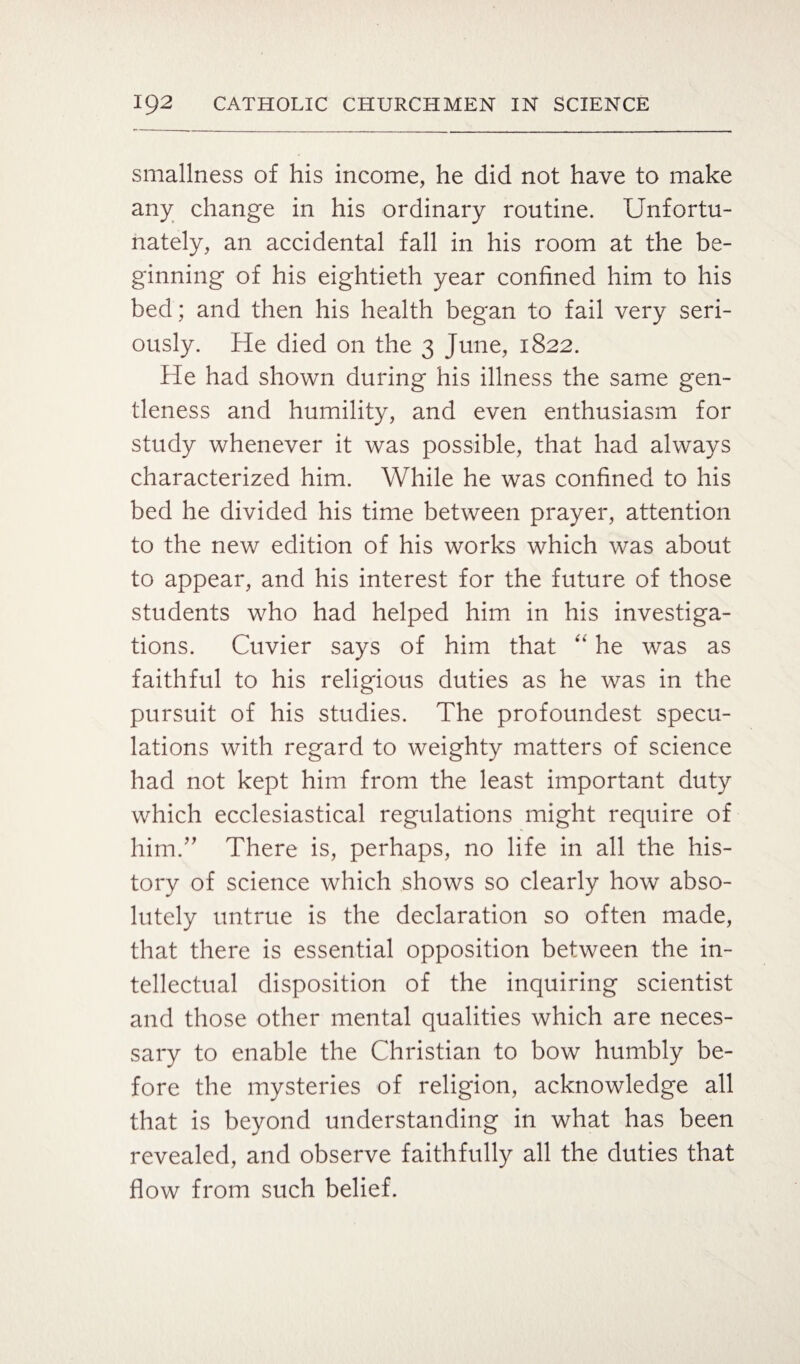 smallness of his income, he did not have to make any change in his ordinary routine. Unfortu¬ nately, an accidental fall in his room at the be¬ ginning of his eightieth year confined him to his bed; and then his health began to fail very seri¬ ously. He died 011 the 3 June, 1822. He had shown during his illness the same gen¬ tleness and humility, and even enthusiasm for study whenever it was possible, that had always characterized him. While he was confined to his bed he divided his time between prayer, attention to the new edition of his works which was about to appear, and his interest for the future of those students who had helped him in his investiga¬ tions. Cuvier says of him that “ he was as faithful to his religious duties as he was in the pursuit of his studies. The profoundest specu¬ lations with regard to weighty matters of science had not kept him from the least important duty which ecclesiastical regulations might require of him.” There is, perhaps, no life in all the his¬ tory of science which shows so clearly how abso¬ lutely untrue is the declaration so often made, that there is essential opposition between the in¬ tellectual disposition of the inquiring scientist and those other mental qualities which are neces¬ sary to enable the Christian to bow humbly be¬ fore the mysteries of religion, acknowledge all that is beyond understanding in what has been revealed, and observe faithfully all the duties that flow from such belief.