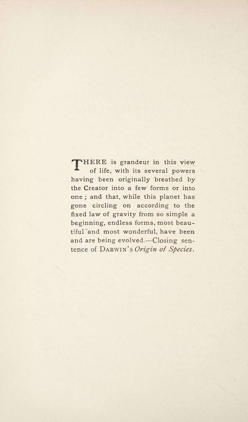 'TPHERE is grandeur in this view of life, with its several powers having been originally breathed by the Creator into a few forms or into one ; and that, while this planet has gone circling on according to the fixed law of gravity from so simple a beginning, endless forms, most beau¬ tiful and most wonderful, have been and are being evolved.—Closing sen¬ tence of Darwin’s Origin of Species.
