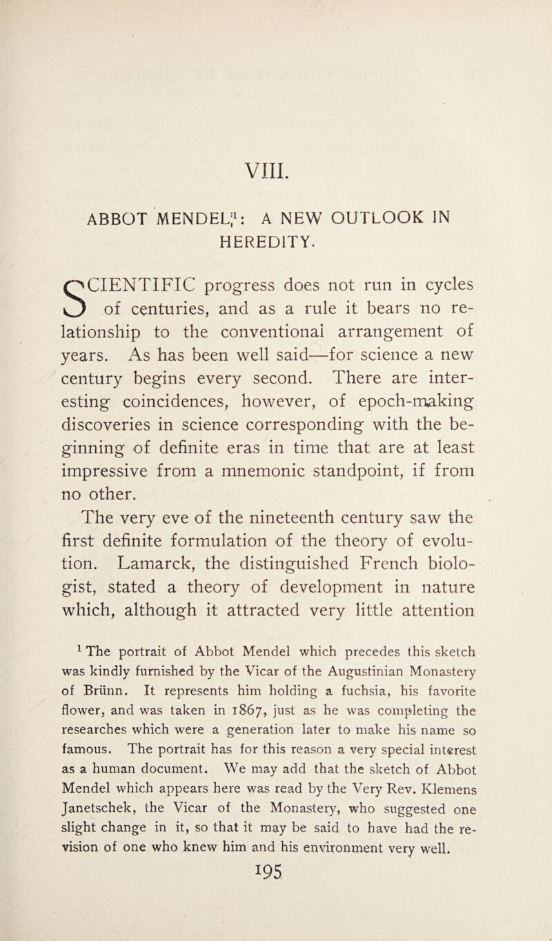 VIII. ABBOT MENDEL;1: A NEW OUTLOOK IN HEREDITY. SCIENTIFIC progress does not run in cycles O of centuries, and as a rule it bears no re¬ lationship to the conventional arrangement of years. As has been well said—for science a new century begins every second. There are inter¬ esting coincidences, however, of epoch-making discoveries in science corresponding with the be¬ ginning of definite eras in time that are at least impressive from a mnemonic standpoint, if from no other. The very eve of the nineteenth century saw the first definite formulation of the theory of evolu¬ tion. Lamarck, the distinguished French biolo¬ gist, stated a theory of development in nature which, although it attracted very little attention 1 The portrait of Abbot Mendel which precedes this sketch was kindly furnished by the Vicar of the Augustinian Monastery of Briinn. It represents him holding a fuchsia, his favorite flower, and was taken in 1867, just as he was completing the researches which were a generation later to make his name so famous. The portrait has for this reason a very special interest as a human document. We may add that the sketch of Abbot Mendel which appears here was read by the Very Rev. Klemens Janetschek, the Vicar of the Monastery, who suggested one slight change in it, so that it may be said to have had the re¬ vision of one who knew him and his environment very well.