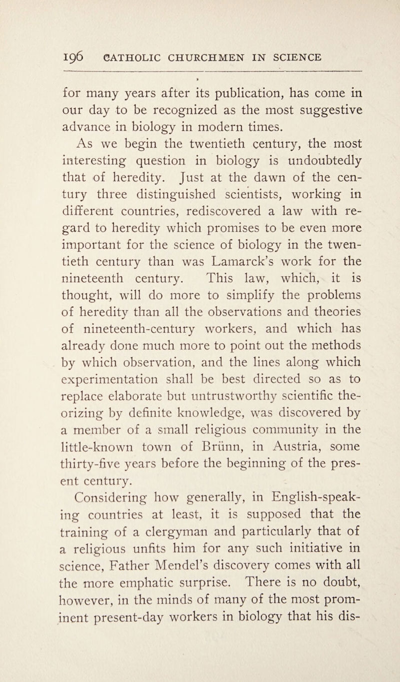 for many years after its publication, has come in our day to be recognized as the most suggestive advance in biology in modern times. As we begin the twentieth century, the most interesting question in biology is undoubtedly that of heredity. Just at the dawn of the cen¬ tury three distinguished scientists, working in different countries, rediscovered a law with re¬ gard to heredity which promises to be even more important for the science of biology in the twen¬ tieth century than was Lamarck’s work for the nineteenth century. This law, which, it is thought, will do more to simplify the problems of heredity than all the observations and theories of nineteenth-century workers, and which has already done much more to point out the methods by which observation, and the lines along which experimentation shall be best directed so as to replace elaborate but untrustworthy scientific the¬ orizing by definite knowledge, was discovered by a member of a small religious community in the little-known town of Briinn, in Austria, some thirty-five years before the beginning of the pres¬ ent century. Considering how generally, in English-speak¬ ing countries at least, it is supposed that the training of a clergyman and particularly that of a religious unfits him for any such initiative in science, Father Mendel’s discovery comes with all the more emphatic surprise. There is no doubt, however, in the minds of many of the most prom¬ inent present-day workers in biology that his dis-