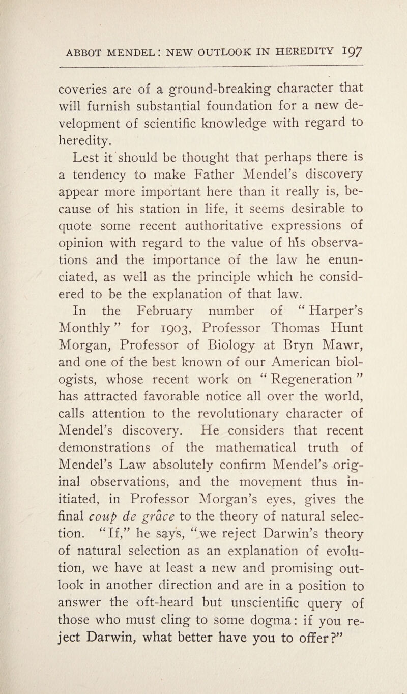 coveries are of a ground-breaking character that will furnish substantial foundation for a new de¬ velopment of scientific knowledge with regard to heredity. Lest it should be thought that perhaps there is a tendency to make Father Mendel’s discovery appear more important here than it really is, be¬ cause of his station in life, it seems desirable to quote some recent authoritative expressions of opinion with regard to the value of Ms observa¬ tions and the importance of the law he enun¬ ciated, as well as the principle which he consid¬ ered to be the explanation of that law. In the February number of “ Harper’s Monthly ” for 1903, Professor Thomas Hunt Morgan, Professor of Biology at Bryn Mawr, and one of the best known of our American biol¬ ogists, whose recent work on “ Regeneration ” has attracted favorable notice all over the world, calls attention to the revolutionary character of Mendel’s discovery. He considers that recent demonstrations of the mathematical truth of Mendel’s Law absolutely confirm Mendel’s- orig¬ inal observations, and the movement thus in¬ itiated, in Professor Morgan’s eyes, gives the final coup de grace to the theory of natural selec¬ tion. “If,” he says, “we reject Darwin’s theory of natural selection as an explanation of evolu¬ tion, we have at least a new and promising out¬ look in another direction and are in a position to answer the oft-heard but unscientific query of those who must cling to some dogma: if you re¬ ject Darwin, what better have you to offer?”