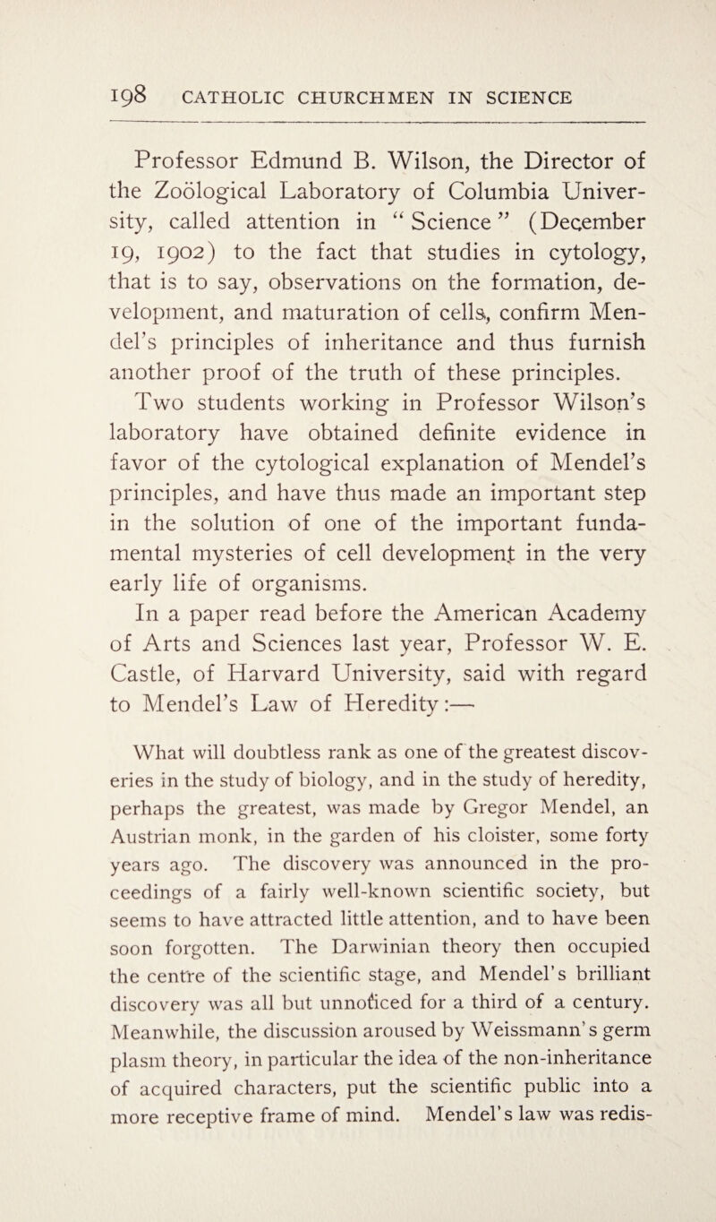 Professor Edmund B. Wilson, the Director of the Zoological Laboratory of Columbia Univer¬ sity, called attention in “ Science ” (December 19, 1902) to the fact that studies in cytology, that is to say, observations on the formation, de¬ velopment, and maturation of cells, confirm Men¬ del’s principles of inheritance and thus furnish another proof of the truth of these principles. Two students working in Professor Wilson’s laboratory have obtained definite evidence in favor of the cytological explanation of Mendel’s principles, and have thus made an important step in the solution of one of the important funda¬ mental mysteries of cell development in the very early life of organisms. In a paper read before the American Academy of Arts and Sciences last year, Professor W. E. Castle, of Harvard University, said with regard to Mendel’s Law of Heredity:— What will doubtless rank as one of the greatest discov¬ eries in the study of biology, and in the study of heredity, perhaps the greatest, was made by Gregor Mendel, an Austrian monk, in the garden of his cloister, some forty years ago. The discovery was announced in the pro¬ ceedings of a fairly well-known scientific society, but seems to have attracted little attention, and to have been soon forgotten. The Darwinian theory then occupied the centre of the scientific stage, and Mendel’s brilliant discovery was all but unnoticed for a third of a century. Meanwhile, the discussion aroused by Weissmann’s germ plasm theory, in particular the idea of the non-inheritance of acquired characters, put the scientific public into a more receptive frame of mind. Mendel’s law was redis-