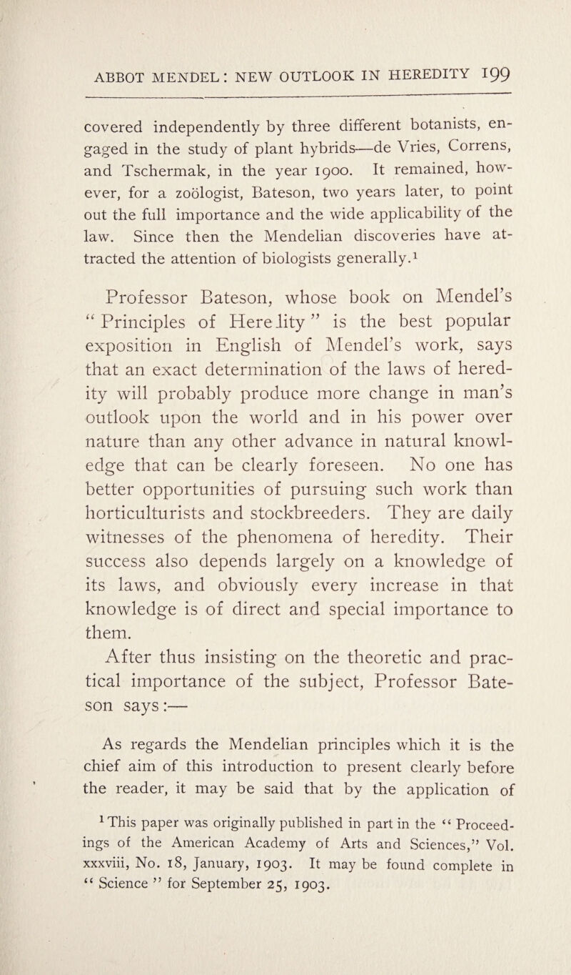 covered independently by three different botanists, en¬ gaged in the study of plant hybrids—de Vries, Correns, and Tschermak, in the year 1900. It remained, how¬ ever, for a zoologist, Bateson, two years later, to point out the full importance and the wide applicability of the law. Since then the Mendelian discoveries have at¬ tracted the attention of biologists generally.1 Professor Bateson, whose book on Mendel’s “Principles of Herelity” is the best popular exposition in English of Mendel’s work, says that an exact determination of the laws of hered¬ ity will probably produce more change in man’s outlook upon the world and in his power over nature than any other advance in natural knowl¬ edge that can be clearly foreseen. No one has better opportunities of pursuing such work than horticulturists and stockbreeders. They are daily witnesses of the phenomena of heredity. Their success also depends largely on a knowledge of its laws, and obviously every increase in that knowledge is of direct and special importance to them. After thus insisting on the theoretic and prac¬ tical importance of the subject, Professor Bate¬ son says:— As regards the Mendelian principles which it is the chief aim of this introduction to present clearly before the reader, it may be said that by the application of 1This paper was originally published in part in the “ Proceed¬ ings of the American Academy of Arts and Sciences,” Vol. xxxviii, No. 18, January, 1903. It may be found complete in “ Science ” for September 25, 1903.