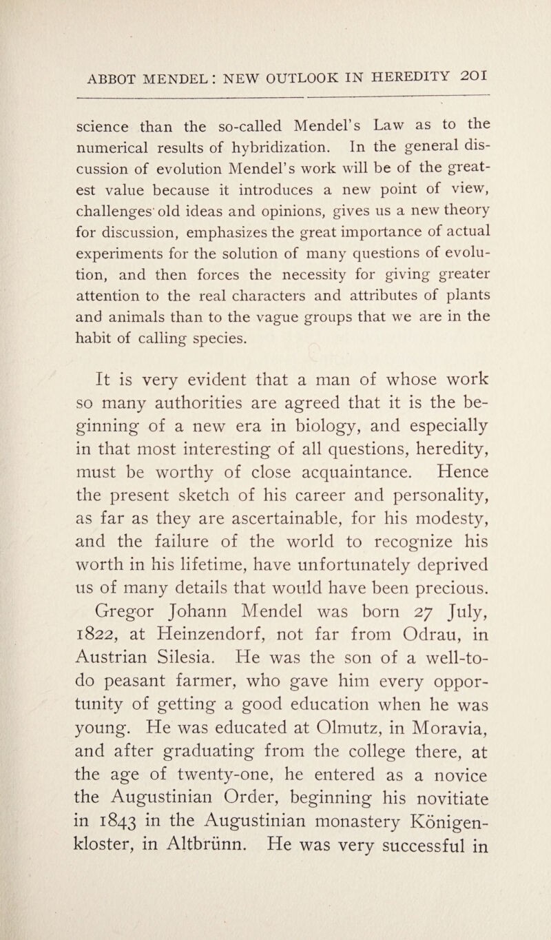 science than the so-called Mendel’s Law as to the numerical results of hybridization. In the general dis¬ cussion of evolution Mendel’s work will be of the great¬ est value because it introduces a new point of view, challenges' old ideas and opinions, gives us a new theory for discussion, emphasizes the great importance of actual experiments for the solution of many questions of evolu¬ tion, and then forces the necessity for giving greater attention to the real characters and attributes of plants and animals than to the vague groups that we are in the habit of calling species. It is very evident that a man of whose work so many authorities are agreed that it is the be¬ ginning of a new era in biology, and especially in that most interesting of all questions, heredity, must be worthy of close acquaintance. Hence the present sketch of his career and personality, as far as they are ascertainable, for his modesty, and the failure of the world to recognize his worth in his lifetime, have unfortunately deprived us of many details that would have been precious. Gregor Johann Mendel was born 27 July, 1822, at Heinzendorf, not far from Odrau, in Austrian Silesia. He was the son of a well-to- do peasant farmer, who gave him every oppor¬ tunity of getting a good education when he was young. He was educated at Olmutz, in Moravia, and after graduating from the college there, at the age of twenty-one, he entered as a novice the Augustinian Order, beginning his novitiate in 1843 'm the Augustinian monastery Konigen- kloster, in Altbriinn. He was very successful in