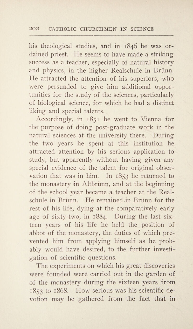his theological studies, and in 1846 he was or¬ dained priest. He seems to have made a striking success as a teacher, especially of natural history and physics, in the higher Realschule in Briinn. He attracted the attention of his superiors, who were persuaded to give him additional oppor¬ tunities for the study of the sciences, particularly of biological science, for which he had a distinct liking and special talents. Accordingly, in 1851 he went to Vienna for the purpose of doing post-graduate work in the natural sciences at the university there. During the two years he spent at this institution he attracted attention by his serious application to study, but apparently without having given any special evidence of the talent for original obser¬ vation that was in him. In 1853 he returned to the monastery in Altbriinn, and at the beginning of the school year became a teacher at the Real¬ schule in Briinn. He remained in Briinn for the rest of his life, dying at the comparatively early age of sixty-two, in 1884. During the last six¬ teen years of his life he held the position of abbot of the monastery, the duties of which pre¬ vented him from applying himself as he prob¬ ably would have desired, to the further investi¬ gation of scientific questions. The experiments on which his great discoveries were founded were carried out in the garden of of the monastery during the sixteen years from 1853 to 1868. How serious was his scientific de¬ votion may be gathered from the fact that in