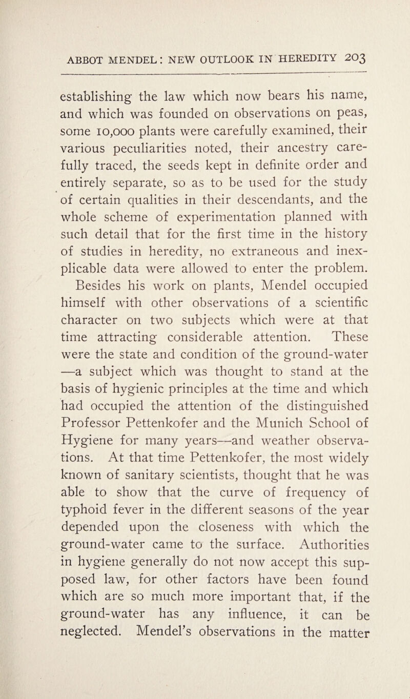 establishing the law which now bears his name, and which was founded on observations on peas, some 10,000 plants were carefully examined, their various peculiarities noted, their ancestry care¬ fully traced, the seeds kept in definite order and entirely separate, so as to be used for the study of certain qualities in their descendants, and the whole scheme of experimentation planned with such detail that for the first time in the history of studies in heredity, no extraneous and inex¬ plicable data were allowed to enter the problem. Besides his work on plants, Mendel occupied himself with other observations of a scientific character on two subjects which were at that time attracting considerable attention. These were the state and condition of the ground-water —a subject which was thought to stand at the basis of hygienic principles at the time and which had occupied the attention of the distinguished Professor Pettenkofer and the Munich School of Hygiene for many years—and weather observa¬ tions. At that time Pettenkofer, the most widely known of sanitary scientists, thought that he was able to show that the curve of frequency of typhoid fever in the different seasons of the year depended upon the closeness with which the ground-water came to the surface. Authorities in hygiene generally do not now accept this sup¬ posed law, for other factors have been found which are so much more important that, if the ground-water has any influence, it can be neglected. Mendel's observations in the matter