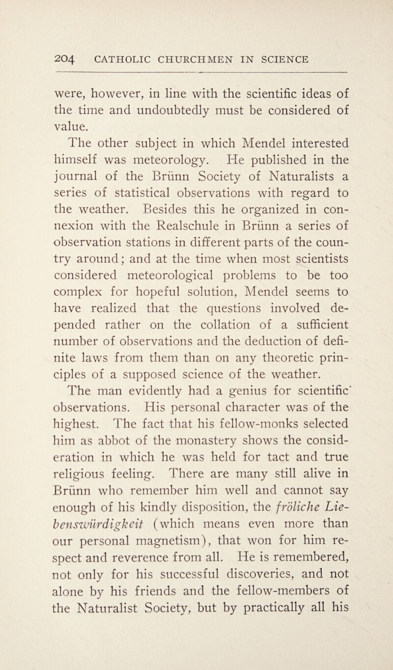 were, however, in line with the scientific ideas of the time and undoubtedly must be considered of value. The other subject in which Mendel interested himself was meteorology. He published in the journal of the Briinn Society of Naturalists a series of statistical observations with regard to the weather. Besides this he organized in con¬ nexion with the Realschule in Briinn a series of observation stations in different parts of the coun¬ try around; and at the time when most scientists considered meteorological problems to be too complex for hopeful solution, Mendel seems to have realized that the questions involved de¬ pended rather on the collation of a sufficient number of observations and the deduction of defi¬ nite laws from them than on any theoretic prin¬ ciples of a supposed science of the weather. The man evidently had a genius for scientific' observations. His personal character was of the highest. The fact that his fellow-monks selected him as abbot of the monastery shows the consid¬ eration in which he was held for tact and true religious feeling. There are many still alive in Briinn who remember him well and cannot say enough of his kindly disposition, the froliche Lie- benswiirdigkeit (which means even more than our personal magnetism), that won for him re¬ spect and reverence from all. He is remembered, not only for his successful discoveries, and not alone by his friends and the fellow-members of the Naturalist Society, but by practically all his