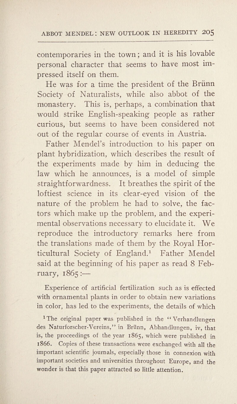 contemporaries in the town; and it is his lovable personal character that seems to have most im¬ pressed itself on them. He was for a time the president of the Briinn Society of Naturalists, while also abbot of the monastery. This is, perhaps, a combination that would strike English-speaking people as rather curious, but seems to have been considered not out of the regular course of events in Austria. Father Mendel’s introduction to his paper on plant hybridization, which describes the result of the experiments made by him in deducing the law which he announces, is a model of simple straightforwardness. It breathes the spirit of the loftiest science in its clear-eyed vision of the nature of the problem he had to solve, the fac¬ tors which make up the problem, and the experi¬ mental observations necessary to elucidate it. We reproduce the introductory remarks here from the translations made of them by the Royal Hor¬ ticultural Society of England.1 Father Mendel said at the beginning of his paper as read 8 Feb¬ ruary, 1865 :— Experience of artificial fertilization such as is effected with ornamental plants in order to obtain new variations in color, has led to the experiments, the details of which xThe original paper was published in the “ Verhandlungen des Naturforscher-Vereins,” in Briinn, Abhandlungen, iv, that is, the proceedings of the year 1865, which were published in 1866. Copies of these transactions were exchanged with all the important scientific journals, especially those in connexion with important societies and universities throughout Europe, and the wonder is that this paper attracted so little attention.