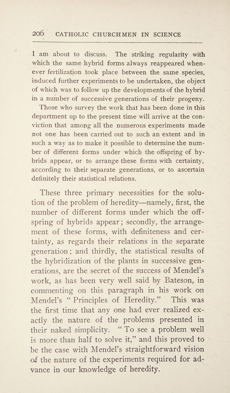 I am about to discuss. The striking regularity with which the same hybrid forms always reappeared when¬ ever fertilization took place between the same species, induced further experiments to be undertaken, the object of which was to follow up the developments of the hybrid in a number of successive generations of their progeny. Those who survey the work that has been done in this department up to the present time will arrive at the con¬ viction that among all the numerous experiments made not one has been carried out to such an extent and in such a way as to make it possible to determine the num¬ ber of different forms under which the offspring of hy¬ brids appear, or to arrange these forms with certainty, according to their separate generations, or to ascertain definitely their statistical relations. These three primary necessities for the solu¬ tion of the problem of heredity—namely, first, the number of different forms under which the off¬ spring of hybrids appear; secondly, the arrange¬ ment of these forms, with definiteness and cer¬ tainty, as regards their relations in the separate generation; and thirdly, the statistical results of the hybridization of the plants in successive gen¬ erations, are the secret of the success of Mendel’s work, as has been very well said by Bateson, in commenting on this paragraph in his work on Mendel’s “ Principles of Heredity.” This was the first time that any one had ever realized ex¬ actly the nature of the problems presented in their naked simplicity. “To see a problem well is more than half to solve it,” and this proved to be the case with Mendel’s straightforward vision of the nature of the experiments required for ad¬ vance in our knowledge of heredity.
