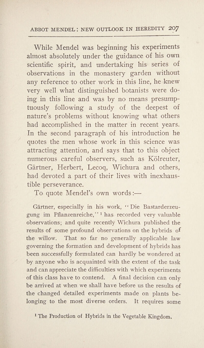 While Mendel was beginning his experiments almost absolutely under the guidance of his own scientific spirit, and undertaking his series of observations in the monastery garden without any reference to other work in this line, he knew very well what distinguished botanists were do¬ ing in this line and was by no means presump¬ tuously following a study of the deepest of nature’s problems without knowing what others had accomplished in the matter in recent years. In the second paragraph of his introduction he quotes the men whose work in this science was attracting attention, and says that to this object numerous careful observers, such as Kolreuter, Gartner, Herbert, Lecoq, Wichura and others, had devoted a part of their lives with inexhaus¬ tible perseverance. To quote Mendel’s own words:— Gartner, especially in his work, * ‘ Die Bastarderzeu- gung im Pflanzenreiche, ’ ’ 1 has recorded very valuable observations; and quite recently Wichura published the results of some profound observations on the hybrids of the willow. That so far no generally applicable law governing the formation and development of hybrids has been successfully formulated can hardly be wondered at by anyone who is acquainted with the extent of the task and can appreciate the difficulties with which experiments of this class have to contend. A final decision can only be arrived at when we shall have before us the results of the changed detailed experiments made on plants be¬ longing to the most diverse orders. It requires some 1 The Production of Hybrids in the Vegetable Kingdom.